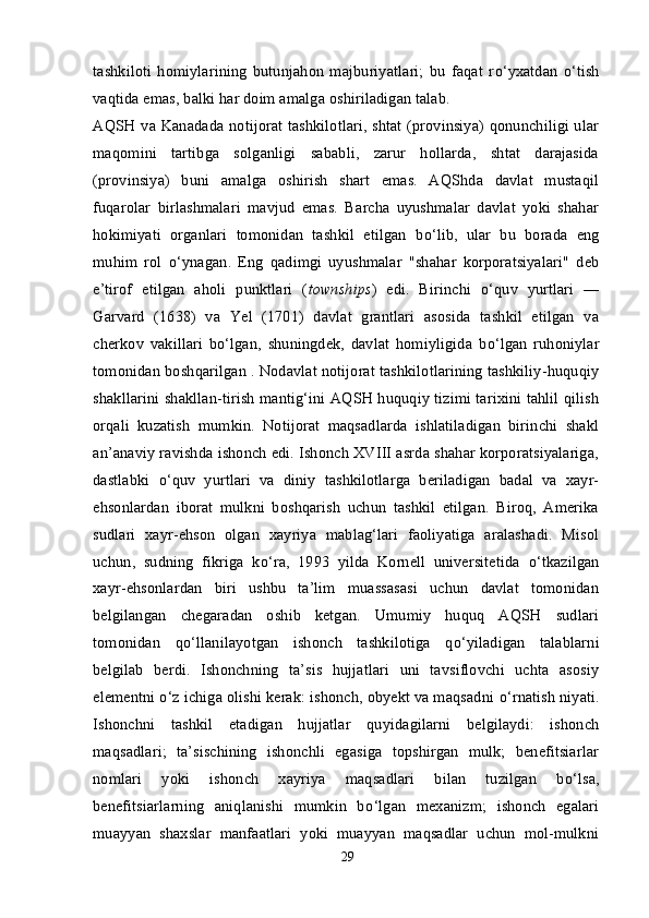 tashkiloti   homiylarining   butunjahon   majburiyatlari;   bu   faqat   r о ‘yxatdan   о ‘tish
vaqtida emas, balki har doim amalga oshiriladigan talab.
AQSH va Kanadada notijorat tashkilotlari, shtat (provinsiya) qonunchiligi ular
maqomini   tartibga   solganligi   sababli,   zarur   hollarda,   shtat   darajasida
(provinsiya)   buni   amalga   oshirish   shart   emas.   AQShda   davlat   mustaqil
fuqarolar   birlashmalari   mavjud   emas.   Barcha   uyushmalar   davlat   yoki   shahar
hokimiyati   organlari   tomonidan   tashkil   etilgan   b о ‘lib,   ular   bu   borada   eng
muhim   rol   о ‘ynagan.   Eng   qadimgi   uyushmalar   "shahar   korporatsiyalari"   deb
e’tirof   etilgan   aholi   punktlari   ( townships )   edi.   Birinchi   о ‘quv   yurtlari   —
Garvard   (1638)   va   Yel   (1701)   davlat   grantlari   asosida   tashkil   etilgan   va
cherkov   vakillari   b о ‘lgan,   shuningdek,   davlat   homiyligida   b о ‘lgan   ruhoniylar
tomonidan boshqarilgan . Nodavlat notijorat tashkilotlarining tashkiliy-huquqiy
shakllarini shakllan-tirish mantig‘ini AQSH huquqiy tizimi tarixini tahlil qilish
orqali   kuzatish   mumkin.   Notijorat   maqsadlarda   ishlatiladigan   birinchi   shakl
an’anaviy ravishda ishonch edi. Ishonch XVIII asrda shahar korporatsiyalariga,
dastlabki   о ‘quv   yurtlari   va   diniy   tashkilotlarga   beriladigan   badal   va   xayr-
ehsonlardan   iborat   mulkni   boshqarish   uchun   tashkil   etilgan.   Biroq,   Amerika
sudlari   xayr-ehson   olgan   xayriya   mablag‘lari   faoliyatiga   aralashadi.   Misol
uchun,   sudning   fikriga   k о ‘ra,   1993   yilda   Kornell   universitetida   о ‘tkazilgan
xayr-ehsonlardan   biri   ushbu   ta’lim   muassasasi   uchun   davlat   tomonidan
belgilangan   chegaradan   oshib   ketgan.   Umumiy   huquq   AQSH   sudlari
tomonidan   q о ‘llanilayotgan   ishonch   tashkilotiga   q о ‘yiladigan   talablarni
belgilab   berdi.   Ishonchning   ta’sis   hujjatlari   uni   tavsiflovchi   uchta   asosiy
elementni  о ‘z ichiga olishi kerak: ishonch, obyekt va maqsadni  о ‘rnatish niyati.
Ishonchni   tashkil   etadigan   hujjatlar   quyidagilarni   belgilaydi:   ishonch
maqsadlari;   ta’sischining   ishonchli   egasiga   topshirgan   mulk;   benefitsiarlar
nomlari   yoki   ishonch   xayriya   maqsadlari   bilan   tuzilgan   b о ‘lsa,
benefitsiarlarning   aniqlanishi   mumkin   b о ‘lgan   mexanizm;   ishonch   egalari
muayyan   shaxslar   manfaatlari   yoki   muayyan   maqsadlar   uchun   mol-mulkni
29 