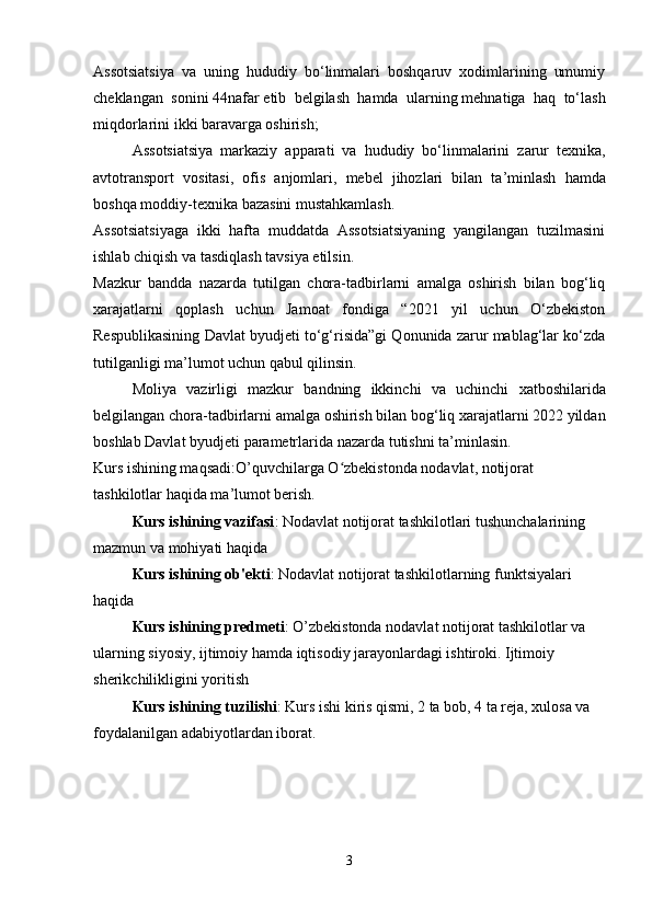 Assotsiatsiya   va   uning   hududiy   bo‘linmalari   boshqaruv   xodimlarining   umumiy
cheklangan   sonini   44nafar   etib   belgilash   hamda   ularning   mehnatiga   haq   to‘lash
miqdorlarini ikki baravarga oshirish;
Assotsiatsiya   markaziy   apparati   va   hududiy   bo ‘ linmalarini   zarur   texnika ,
avtotransport   vositasi ,   ofis   anjomlari ,   mebel   jihozlari   bilan   ta ’ minlash   hamda
boshqa   moddiy - texnika   bazasini   mustahkamlash .
Assotsiatsiyaga   ikki   hafta   muddatda   Assotsiatsiyaning   yangilangan   tuzilmasini
ishlab chiqish va tasdiqlash tavsiya etilsin.
Mazkur   bandda   nazarda   tutilgan   chora-tadbirlarni   amalga   oshirish   bilan   bog‘liq
xarajatlarni   qoplash   uchun   Jamoat   fondiga   “2021   yil   uchun   O‘zbekiston
Respublikasining Davlat byudjeti to‘g‘risida”gi Qonunida zarur mablag‘lar ko‘zda
tutilganligi ma’lumot uchun qabul qilinsin.
Moliya   vazirligi   mazkur   bandning   ikkinchi   va   uchinchi   xatboshilarida
belgilangan   chora - tadbirlarni   amalga   oshirish   bilan   bog ‘ liq   xarajatlarni  2022  yildan
boshlab   Davlat   byudjeti   parametrlarida   nazarda   tutishni   ta ’ minlasin .
Kurs ishining maqsadi:O’quvchilarga O zbekistonda nodavlat, notijorat ʻ
tashkilotlar haqida ma’lumot berish.
Kurs ishining vazifasi : Nodavlat notijorat tashkilotlari tushunchalarining 
mazmun va mohiyati haqida 
Kurs ishining ob'ekti : Nodavlat notijorat tashkilotlarning funktsiyalari 
haqida
Kurs ishining predmeti : O’zbekistonda nodavlat notijorat tashkilotlar va 
ularning siyosiy, ijtimoiy hamda iqtisodiy jarayonlardagi ishtiroki. Ijtimoiy 
sherikchilikligini yoritish
Kurs ishining tuzilishi : Kurs ishi kiris qismi, 2 ta bob, 4 ta reja, xulosa va 
foydalanilgan adabiyotlardan iborat.
3 