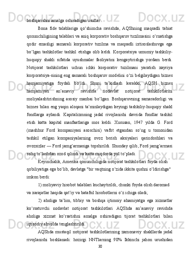 boshqarishni amalga oshiradigan usullar .
Bona   fide   talablariga   q о ‘shimcha   ravishda,   AQShning   maqsadli   tabiat
qonunchiligining talablari va aniq korporativ boshqaruv tuzilmasini  о ‘rnatishga
qodir   emasligi   samarali   korporativ   tuzilma   va   maqsadli   ixtisoslashuvga   ega
b о ‘lgan   tashkilotlar   tashkil   etishga   olib   keldi.   Korporatsiya   umumiy   tashkiliy-
huquqiy   shakli   sifatida   uyushmalar   faoliyatini   kengaytirishga   yordam   berdi.
Notijorat   tashkilotlari   uchun   ichki   korporativ   tuzilmani   yaratish   xayriya
korporatsiya-sining eng samarali boshqaruv modelini   о ‘zi belgilaydigan biznes
hamjamiyatiga   foydali   b о ‘ldi.   Shuni   ta’kidlash   kerakki,   AQSH   biznes
hamjamiyati   an’anaviy   ravishda   nodavlat   notijorat   tashkilotlarini
moliyalashtirishning   asosiy   manbai   b о ‘lgan.   Boshqaruvning   samaradorligi   va
biznes bilan eng yaqin aloqani ta’minlaydigan keyingi tashkiliy-huquqiy shakl
fondlarga   aylandi.   Kapitalizmning   jadal   rivojlanishi   davrida   fondlar   tashkil
etish   katta   kapital   manfaatlariga   mos   keldi.   Xususan,   1947   yilda   G.   Ford
(mashhur   Ford   kompaniyasi   asoschisi)   vafot   etgandan   s о ‘ng   u   tomonidan
tashkil   etilgan   kompaniyalarning   ovoz   berish   aksiyalari   qarindoshlari   va
ovozsizlar — Ford jamg‘armasiga topshirildi. Shunday qilib, Ford jamg‘armasi
soliq t о ‘lashdan ozod qilindi va katta miqdorda pul t о ‘pladi.
Keyinchalik, Amerika qonunchiligida notijorat tashkilotlari foyda olish 
qobiliyatiga ega b о ‘lib, davlatga "bir vaqtning  о ‘zida ikkita qushni  о ‘ldirishga" 
imkon berdi:
1) moliyaviy hisobot talablari kuchaytirildi, chunki foyda olish daromad 
va xarajatlar haqida qat’iy va batafsil hisobotlarni  о ‘z ichiga oladi;
2)   aholiga   ta’lim,   tibbiy   va   boshqa   ijtimoiy   ahamiyatga   ega   xizmatlar
k о ‘rsatuvchi   nodavlat   notijorat   tashkilotlari   AQShda   an’anaviy   ravishda
aholiga   xizmat   k о ‘rsatishni   amalga   oshiradigan   tijorat   tashkilotlari   bilan
iqtisodiy ahvolda tenglashtirildi.
AQShda   mustaqil   notijorat   tashkilotlarining   zamonaviy   shakllarda   jadal
rivojlanishi   boshlanadi:   hozirgi   NNTlarning   90%   Ikkinchi   jahon   urushidan
30 