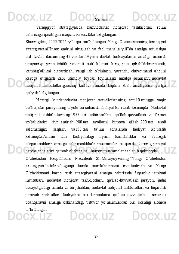 Xulosa
Taraqqiyot   strategiyasida   hamnodavlat   notijorat   tashkilotlari   rolini
oshirishga qaratilgan maqsad va vazifalar belgilangan.
Shuningdek,   2022-2026   yillarga   mo‘ljallangan   Yangi   O‘zbekistonning   taraqqiyot
strategiyasini“Inson   qadrini   ulug‘lash   va   faol   mahalla   yili”da   amalga   oshirishga
oid   davlat   dasturining   43-vazifasi“Ayrim   davlat   funksiyalarini   amalga   oshirish
jarayoniga   jamoatchilik   nazorati   sub’ektlarini   keng   jalb   qilish”debnomlanib,
kambag‘allikni   qisqartirish,   yangi   ish   o‘rinlarini   yaratish,   ehtiyojmand   aholini
kasbga   o‘rgatish   kabi   ijtimoiy   foydali   loyihalarni   amalga   oshirishni   nodavlat
notijorat   tashkilotlarigaochiq   tanlov   asosida   taqdim   etish   amaliyotini   yo‘lga
qo‘yish belgilangan.
Hozirgi   kundanodavlat   notijorat   tashkilotlarining   soni10   mingga   yaqin
bo‘lib, ular jamiyatning u yoki bu sohasida faoliyat ko‘rsatib kelmoqda. Nodavlat
notijorat   tashkilotlarining   1955   tasi   tadbirkorlikni   qo‘llab-quvvatlash   va   fermer
xo‘jaliklarini   rivojlantirish,   280   tasi   ayollarni   himoya   qilish,   220   tasi   aholi
salomatligini   saqlash   va150   tasi   ta’lim   sohalarida   faoliyat   ko‘rsatib
kelmoqda.Ammo   ular   faoliyatidagi   ayrim   kamchiliklar   va   strategik
o‘zgartirishlarni   amalga   oshirmaslikkabi   muammolar   natijasida   ularning   jamiyat
barcha sohalarini qamrab olishida hali hamon muammolar saqlanib qolmoqda.
O‘zbekiston   Respublikasi   Prezidenti   Sh.Mirziyoyevning   “Yangi   O‘zbekiston
strategiyasi”kitobidabugungi   kunda   mamlakatimizni   rivojlantirish   va   Yangi
O‘zbekistonni   barpo   etish   strategiyasini   amalga   oshirishda   fuqarolik   jamiyati
institutlari,   nodavlat   notijorat   tashkilotlarni   qo‘llab-kuvvatlash   jarayoni   jadal
borayotganligi   hamda   va  bu   jihatdan,  nodavlat   notijorat   tashkilotlari   va   fuqarolik
jamiyati   institutlari   faoliyatini   har   tomonlama   qo‘llab-quvvatlash   -   samarali
boshqaruvni   amalga   oshirishdagi   ustuvor   yo‘nalishlardan   biri   ekanligi   alohida
ta’kidlangan
32 