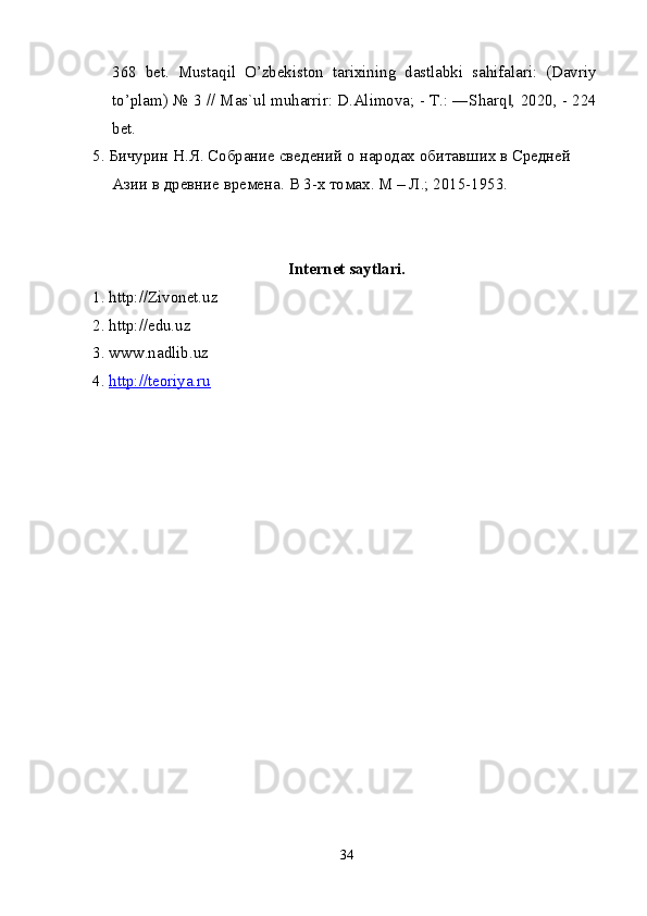 368   bet.   Mustaqil   O’zbekiston   tarixining   dastlabki   sahifalari:   (Davriy
to’plam) № 3 // Mas`ul muharrir: D.Alimova; - T.: ―Sharq , 2020, - 224‖
bet.
5. Бичурин Н.Я. Собрание сведений о народах обитавших в Средней 
Азии в древние времена.  В 3-х томах. М – Л.; 2015-1953.
Internet saytlari.
1. http://Zivonet.uz
2. http://edu.uz
3. www.nadlib.uz
4.  http://teoriya.ru
34 