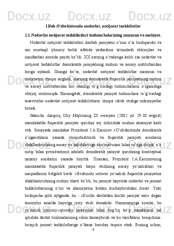 I.Bob. O zbekistonda nodavlat, notijorat tashkilotlarʻ
1.1.Nodavlat notijorat tashkilotlari tushunchalarining mazmun va mohiyat.
Nodavlat   notijorat   tashkilotlari   dastlab   jamiyatni   o’zini   o’zi   boshqarishi   va
uni   mustaqil   ijtimoiy   birlik   sifatida   yashashini   ta'minlash   ehtiyojlari   va
manfaatlari  asosida  paydo  bo’ldi.  XX asrning  o’rtalariga   kelib  esa  nodavlat   va
notijorat   tashkilotlar   demokratik   jamiyatning   muhim   va   asosiy   institutlaridan
biriga   aylandi.   Shunga   ko’ra,   nodavlat   notijorat   tashkilotlar   mazmun   va
mohiyatini  chuqur anglash,  ularning  demokratik   fuqarolik  jamiyatining  muhim
va   asosiy   institutlaridan   biri   ekanligi   to’g’risidagi   tushunchalarni   o’rganishga
ehtiyoj   sezilmoqda.   Shuningdek ,   demokratik   jamiyat   tushunchasi   to’g’risidagi
tasavvurlar   nodavlat   notijorat   tashkilotlarni   chuqur   idrok   etishga   imkoniyatlar
beradi.
Ikkinchi   chaqiriq   Oliy   Majlisning   IX   sessiyasi   (2002   yil   29-30   avgust)
mamlakatda   fuqarolik   jamiyati   qurishni   avj   oldirishda   muhim   ahamiyat   kasb
etdi.   Sessiyada   mamlakat   Prezidenti   I.A.Karimov   «O’zbekistonda   demokratik
o’zgarishlarni   yanada   chuqurlashtirish   va   fuqarolik   jamiyati   asoslarini
shakllantirishning asosiy yo’nalishlari»ga doir ma'ruzasi bilan so’zga chiqdi. o’z
nutqi   bilan   prezidentimiz   adolatli   demokratik   jamiyat   qurishning   kontseptual
nazariy   asoslarini   yanada   boyitdi.   Xususan,   Prezident   I.A.Karimovning
mamlakatda   fuqarolik   jamiyati   barpo   etishning   asosiy   yo’nalishlari   va
maqsadlarini   belgilab   berdi:   «Beshinchi   ustuvor   yo’nalish   fuqarolik   jamiyatini
shakllantirishning muhim sharti bo’lib, bu jamiyat hayotida nodavlat va jamoat
tashkilotlarining   o’rni   va   ahamiyatini   keskin   kuchaytirishdan   iborat.   Yoki
boshqacha   qilib   aytganda,   bu   -   «Kuchli   davlatdan   kuchli   jamiyat   sari»   degan
tamoyilni   amalda   hayotga   joriy   etish   demakdir.   Hammamizga   ayonki,   bu
yo’nalish   ijtimoiy-iqtisodiy   jarayonlar   bilan   bog’liq   ko’p   masalalarni   hal
qilishda  davlat  tuzilmalarining  rolini kamaytirish  va bu vazifalarni  bosqichma-
bosqich   jamoat   tashkilotlariga   o’tkaza   borishni   taqozo   etadi.   Buning   uchun,
4 