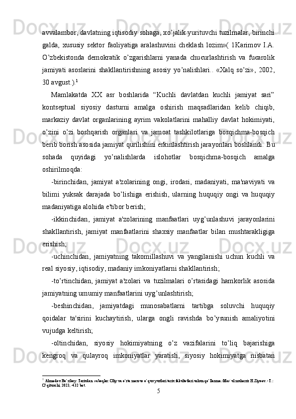 avvalambor, davlatning iqtisodiy sohaga, xo’jalik yurituvchi tuzilmalar, birinchi
galda,   xususiy   sektor   faoliyatiga   aralashuvini   cheklash   lozim»(   1Karimov   I.A.
O’zbekistonda   demokratik   o’zgarishlarni   yanada   chuєurlashtirish   va   fuєarolik
jamiyati   asoslarini   shakllantirishning   asosiy   yo’nalishlari..   «Xalq   so’zi»,   2002,
30 avgust.). 1
Mamlakatda   XX   asr   boshlarida   “Kuchli   davlatdan   kuchli   jamiyat   sari”
kontseptual   siyosiy   dasturni   amalga   oshirish   maqsadlaridan   kelib   chiqib,
markaziy   davlat   organlarining   ayrim   vakolatlarini   mahalliy   davlat   hokimiyati,
o’zini   o’zi   boshqarish   organlari   va   jamoat   tashkilotlariga   bosqichma-bosqich
berib borish asosida jamiyat qurilishini erkinlashtirish jarayonlari boshlandi.  Bu
sohada   quyidagi   yo ’ nalishlarda   islohotlar   bosqichma - bosqich   amalga
oshirilmoqda :
- birinchidan ,   jamiyat   a ' zolarining   ongi ,   irodasi ,   madaniyati ,   ma ' naviyati   va
bilimi   yuksak   darajada   bo ’ lishiga   erishish ,   ularning   huquqiy   ongi   va   huquqiy
madaniyatiga   alohida   e ' tibor   berish ;
- ikkinchidan ,   jamiyat   a ' zolarining   manfaatlari   uyg ’ unlashuvi   jarayonlarini
shakllantirish ,   jamiyat   manfaatlarini   shaxsiy   manfaatlar   bilan   mushtarakligiga
erishish ;
- uchinchidan ,   jamiyatning   takomillashuvi   va   yangilanishi   uchun   kuchli   va
real   siyosiy ,  iqtisodiy ,  madaniy   imkoniyatlarni   shakllantirish ;
- to ’ rtinchidan ,   jamiyat   a ' zolari   va   tuzilmalari   o ’ rtasidagi   hamkorlik   asosida
jamiyatning   umumiy   manfaatlarini   uyg ’ unlashtirish ;
- beshinchidan ,   jamiyatdagi   munosabatlarni   tartibga   soluvchi   huquqiy
qoidalar   ta ' sirini   kuchaytirish ,   ularga   ongli   ravishda   bo ’ ysunish   amaliyotini
vujudga   keltirish ;
- oltinchidan ,   siyosiy   hokimiyatning   o ’ z   vazifalarini   to ’ liq   bajarishiga
kengroq   va   qulayroq   imkoniyatlar   yaratish ,   siyosiy   hokimiyatga   nisbatan
1
  Ahmedov Bo’riboy. Tarixdan  saboqlar: Oliy va o’rta maxsus o’quv yurtlari tarix fakultetlari uchun qo’llanma.-Mas`ul muharrir H.Ziyoev. -T.: 
O’qituvchi, 2023, -432 bet.
5 