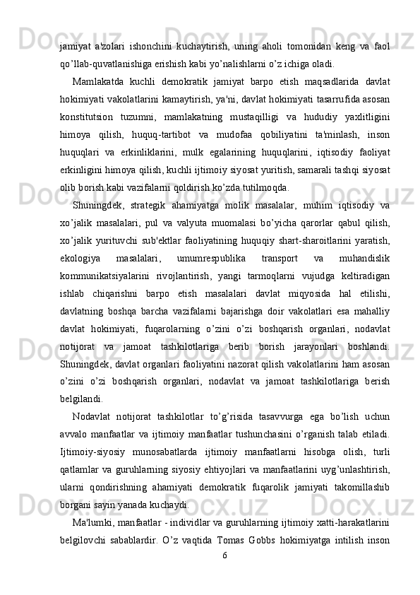 jamiyat   a ' zolari   ishonchini   kuchaytirish ,   uning   aholi   tomonidan   keng   va   faol
qo ’ llab - quvatlanishiga   erishish   kabi   yo ’ nalishlarni   o ’ z   ichiga   oladi .
Mamlakatda   kuchli   demokratik   jamiyat   barpo   etish   maqsadlarida   davlat
hokimiyati   vakolatlarini   kamaytirish ,  ya ' ni ,  davlat   hokimiyati   tasarrufida   asosan
konstitutsion   tuzumni ,   mamlakatning   mustaqilligi   va   hududiy   yaxlitligini
himoya   qilish ,   huquq - tartibot   va   mudofaa   qobiliyatini   ta ' minlash ,   inson
huquqlari   va   erkinliklarini ,   mulk   egalarining   huquqlarini ,   iqtisodiy   faoliyat
erkinligini   himoya   qilish ,  kuchli   ijtimoiy   siyosat   yuritish ,  samarali   tashqi   siyosat
olib   borish   kabi   vazifalarni   qoldirish   ko ’ zda   tutilmoqda .
Shuningdek ,   strategik   ahamiyatga   molik   masalalar ,   muhim   iqtisodiy   va
xo ’ jalik   masalalari ,   pul   va   valyuta   muomalasi   bo ’ yicha   qarorlar   qabul   qilish ,
xo ’ jalik   yurituvchi   sub ' ektlar   faoliyatining   huquqiy   shart - sharoitlarini   yaratish ,
ekologiya   masalalari ,   umumrespublika   transport   va   muhandislik
kommunikatsiyalarini   rivojlantirish ,   yangi   tarmoqlarni   vujudga   keltiradigan
ishlab   chiqarishni   barpo   etish   masalalari   davlat   miqyosida   hal   etilishi ,
davlatning   boshqa   barcha   vazifalarni   bajarishga   doir   vakolatlari   esa   mahalliy
davlat   hokimiyati ,   fuqarolarning   o ’ zini   o ’ zi   boshqarish   organlari ,   nodavlat
notijorat   va   jamoat   tashkilotlariga   berib   borish   jarayonlari   boshlandi .
Shuningdek ,   davlat   organlari   faoliyatini   nazorat   qilish   vakolatlarini   ham   asosan
o ’ zini   o ’ zi   boshqarish   organlari ,   nodavlat   va   jamoat   tashkilotlariga   berish
belgilandi .
Nodavlat   notijorat   tashkilotlar   to ’ g ’ risida   tasavvurga   ega   bo ’ lish   uchun
avvalo   manfaatlar   va   ijtimoiy   manfaatlar   tushunchasini   o ’ rganish   talab   etiladi .
Ijtimoiy - siyosiy   munosabatlarda   ijtimoiy   manfaatlarni   hisobga   olish ,   turli
qatlamlar   va   guruhlarning   siyosiy   ehtiyojlari   va   manfaatlarini   uyg ’ unlashtirish ,
ularni   qondirishning   ahamiyati   demokratik   fuqarolik   jamiyati   takomillashib
borgani   sayin   yanada   kuchaydi .
Ma'lumki, manfaatlar - individlar va guruhlarning ijtimoiy xatti-harakatlarini
belgilovchi   sabablardir.   O’z   vaqtida   Tomas   Gobbs   hokimiyatga   intilish   inson
6