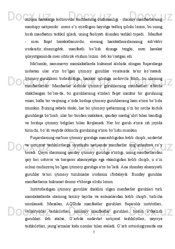 xulqini harakatga keltiruvchi kuchlarning dushmanligi - shaxsiy manfaatlarning
mantiqiy natijasidir ”    “inson o’z ozodligini hayotga tadbiq qilishi lozim, bu uning
bosh manfaatini tashkil qiladi, uning faoliyati shundan tashkil topadi... Manfaat
-   men   faqat   harakatlanuvchi,   mening   harakatlanishimning   sub'ektiv
irodasidir,   shuningdek ,   manfaatli   bo’lish   shunga   tengki,   men   harakat
qilayotganimda men ishtirok etishim lozim  deb ko’rsatgan edi.
Ma'lumki,   zamonaviy   mamlakatlarda   hukumat   alohida   olingan   fuqarolarga
nisbatan   ular   a'zo   bo’lgan   ijtimoiy   guruhlar   vositasida   ta'sir   ko’rsatadi.
Ijtimoiy   guruhlarni   birlashishga ,   harakat   qilishga   undovchi   kuch,   bu   ularning
manfaatlaridir.   Manfaatlar   alohida   ijtimoiy   guruhlarning   manfaatlari   sifatida
shakllangan   bo’lsa-da,   bu   guruhlarning   a'zolari   faqat   mazkur   bir   guruhning
emas, balki bir vaqtning o’zida boshqa ijtimoiy guruhlarning ham a'zosi bo’lishi
mumkin. Buning sababi shuki, har bir ijtimoiy qatlamning o’zi bir necha kichik
guruhlarga bo’linib, ular bir-biridan malakasi, qanday mashg’ulot bilan bandligi
va   boshqa   ijtimoiy   belgilari   bilan   farqlanadi.   Har   bir   guruh   a'zosi   ish   joyida
birinchi, bo’sh vaqtida ikkinchi guruhning a'zosi bo’lishi mumkin.
Fuqarolarning ma'lum ijtimoiy guruhga mansubligidan kelib chiqib, nodavlat
va   notijorat   tashkilotlarga   uyushishi   natijasida   manfaatlar   uyg’unlashuvi   ro’y
beradi. Qaysi shaxsning qanday ijtimoiy guruhga a'zoligi, uning manfaatlaridan
qay   biri   ustuvor   va   barqaror   ahamiyatga   ega   ekanligidan   kelib   chiqib,   u   o’zi
uchun muhimroq bo’lgan ijtimoiy guruhga a'zo bo’ladi. Ana shunday ahamiyatli
guruhlar   ta'siri   ijtimoiy   tuzulmalar   irodasini   ifodalaydi.   Bunday   guruhlar
manfaatlarini hukumat doimo e'tiborga olishi lozim.
Institutlashgan   ijtimoiy   guruhlar   shaklini   olgan   manfaatlar   guruhlari   turli
mamlakatlarda   ularning   tarixiy   tajriba   va   an'analaridan   kelib   chiqib,   turlicha
nomlanadi.   Masalan,   AQShda   manfaatlar   guruhlari   fuqarolik   institutlari,
volontyorlar   tashkilotlari,   umumiy   manfaatlar   guruhlari,   bosim   o’tkazish
guruhlari   deb   atalsa,   G’arbda   nodavlat   notijorat   tashkilotlari,   xayriya
tashkilotlari, jamg’armalar kabi nomlar bilan ataladi. G’arb sotsiologiyasida esa
7 