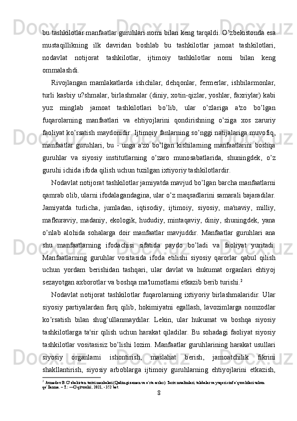 bu tashkilotlar manfaatlar guruhlari nomi bilan keng tarqaldi. O’zbekistonda esa
mustaqillikning   ilk   davridan   boshlab   bu   tashkilotlar   jamoat   tashkilotlari,
nodavlat   notijorat   tashkilotlar,   ijtimoiy   tashkilotlar   nomi   bilan   keng
ommalashdi.
Rivojlangan   mamlakatlarda   ishchilar,   dehqonlar,   fermerlar,   ishbilarmonlar,
turli kasbiy u?shmalar, birlashmalar (diniy, xotin-qizlar, yoshlar, faxriylar) kabi
yuz   minglab   jamoat   tashkilotlari   bo’lib,   ular   o’zlariga   a'zo   bo’lgan
fuqarolarning   manfaatlari   va   ehtiyojlarini   qondirishning   o’ziga   xos   zaruriy
faoliyat ko’rsatish maydonidir. Ijtimoiy fanlarning so’nggi natijalariga muvofiq,
manfaatlar   guruhlari,   bu   -   unga   a'zo   bo’lgan   kishilarning   manfaatlarini   boshqa
guruhlar   va   siyosiy   institutlarning   o’zaro   munosabatlarida,   shuningdek,   o’z
guruhi ichida ifoda qilish uchun tuzilgan ixtiyoriy tashkilotlardir.
Nodavlat notijorat tashkilotlar jamiyatda mavjud bo’lgan barcha manfaatlarni
qamrab olib, ularni ifodalagandagina, ular o’z maqsadlarini samarali bajaradilar.
Jamiyatda   turlicha,   jumladan,   iqtisodiy,   ijtimoiy,   siyosiy,   ma'naviy,   milliy,
mafkuraviy,   madaniy,   ekologik,   hududiy,   mintaqaviy,   diniy,   shuningdek,   yana
o’nlab   alohida   sohalarga   doir   manfaatlar   mavjuddir.   Manfaatlar   guruhlari   ana
shu   manfaatlarning   ifodachisi   sifatida   paydo   bo’ladi   va   faoliyat   yuritadi.
Manfaatlarning   guruhlar   vositasida   ifoda   etilishi   siyosiy   qarorlar   qabul   qilish
uchun   yordam   berishidan   tashqari,   ular   davlat   va   hukumat   organlari   ehtiyoj
sezayotgan axborotlar va boshqa ma'lumotlarni etkazib berib turishi. 2
Nodavlat   notijorat   tashkilotlar   fuqarolarning   ixtiyoriy   birlashmalaridir.   Ular
siyosiy   partiyalardan   farq   qilib,   hokimiyatni   egallash,   lavozimlarga   nomzodlar
ko’rsatish   bilan   shug’ullanmaydilar.   Lekin,   ular   hukumat   va   boshqa   siyosiy
tashkilotlarga  ta'sir  qilish  uchun  harakat  qiladilar.  Bu  sohadagi faoliyat  siyosiy
tashkilotlar vositasisiz bo’lishi lozim. Manfaatlar guruhlarining harakat usullari
siyosiy   organlarni   ishontirish,   maslahat   berish,   jamoatchilik   fikrini
shakllantirish,   siyosiy   arboblarga   ijtimoiy   guruhlarning   ehtiyojlarini   etkazish,
2
  Axmedov B. O’zbekiston tarixi manbalari (Qadimgi zamon va o’rta asrlar): Tarix mualimlari, talabalar va yuqori sinf o’quvchilari uchun 
qo’llanma. – T.: ―O’qituvchi , 2021, - 352 bet.‖
8 