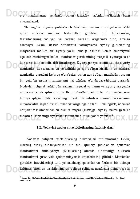 o’z   manfaatlarini   qondirish   uchun   tashkiliy   tadbirlar   o’tkazish   bilan
chegaralanadi.
Shuningdek,   siyosiy   partiyalar   faoliyatining   muhim   xususiyatlarini   tahlil
qilish   nodavlat   notijorat   tashkilotlar,   guruhlar,   turli   birlashmalar,
tashkilotlarning   faoliyati   va   harakat   doirasini   o’rganmay   turib,   amalga
oshmaydi.   Lekin,   klassik   demokratik   nazariyalarda   siyosiy   guruhlarning
maqsadlari   ma'lum   bir   siyosiy   yo’lni   amalga   oshirish   uchun   hokimiyatni
egallash   hisoblangan   bo’lsa,   manfaatlar   guruhlarining   maqsadi   siyosatga   ta'sir
ko’rsatishdan iboratdir, deb ifodalangan. Siyosiy partiya asosan turlicha siyosiy
manfaatlar,   ko’rsatmalar   va   yo’nalishlarga   ega   bo’lgan   kishilarni   birlashtirsa,
manfaatlar guruhlari ko’proq o’z a'zolari uchun xos bo’lgan manfaatlar, asosan
bir   yoki   bir   necha   muammolarni   hal   qilishga   o’z   diqqat-e'tiborini   qaratadi.
Nodavlat   notijorat   tashkilotlar   samarali   raqobat   yo’llarini   va   siyosiy   jarayonda
ommaviy   tarzda   qatnashish   usullarini   shakllantiradi.   Ular   o’z   manfaatlarini
himoya   qilgan   holda   davlatning   u   yoki   bu   sohadagi   siyosati   harakatlarini
muvozanatda   saqlab   turish   imkoniyatlariga   ega   bo’ladi.   Shuningdek,   nodavlat
notijorat   tashkilotlar   har   bir   alohida   fuqaro   (shaxs)ga,   siyosiy   etakchiga   ta'sir
o’tkaza olish va unga siyosatda ishtirok etish imkoniyatini yaratadi. 3
1.2. Nodavlat notijorat tashkilotlarning   funktsiyalari
  Nodavlat   notijorat   tashkilotlarning   funkoiyalari   turli-tumandir.   Lekin,
ularning   asosiy   funkoiyalaridan   biri   turli   ijtimoiy   guruhlar   va   qatlamlar
manfaatlarini   artikulyaoiya   (Kishilarning   alohida   bir-birlariga   o’xshash
manfaatlarini   guruh   yoki   qatlam   miqyosida   birlashtiradi.)   qilishdir.   Manfaatlar
guruhlari   individlardagi   turli   yo’nalishdagi   qarashlar   va   fikrlarni   bir   tizimga
keltiradi,   biron  bir   tashkilotning   bir  qolipga  solingan   manfaatlar   tizimi   asosida
3
  Azamat Ziyo. O’zbek davlatchiligi tarixi: (Eng qadimgi davrdan Rossiya bosqiniga qadar) //Mas`ul muharrir: B.Ahmedov. –T.: ―Sharq , ‖
2000, -368 bet. 
9 