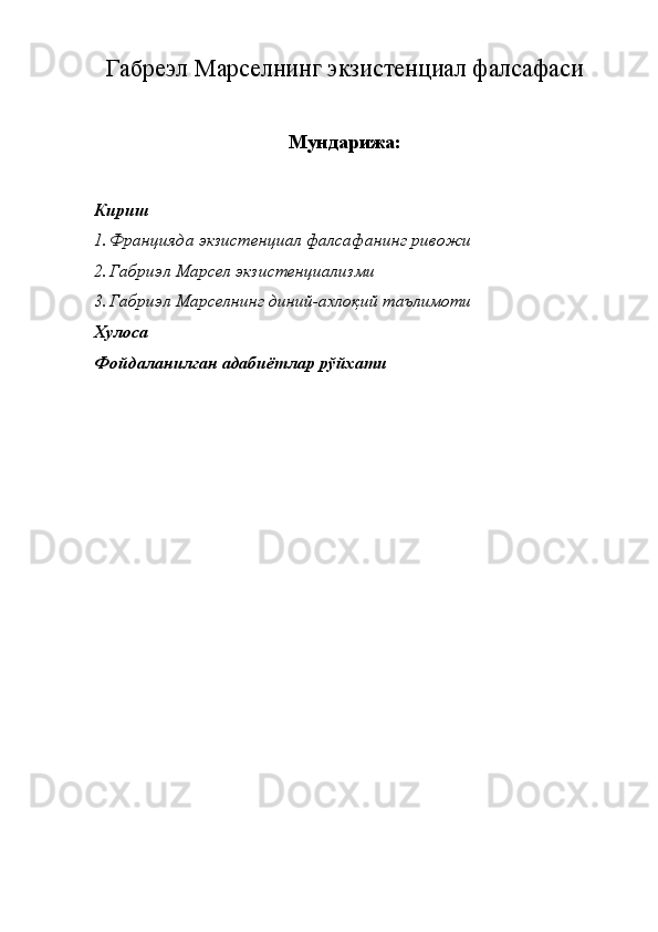 Габреэл Марселнинг экзистенциал фалсафаси
Мундарижа:
Кириш
1. Францияда экзистенциал фалсафанинг ривожи
2. Габриэл Марсел экзистенциализми 
3. Габриэл Марселнинг диний-ахлоқий таълимоти
Хулоса
Фойдаланилган адабиётлар рўйхати
 
 
 
 
  