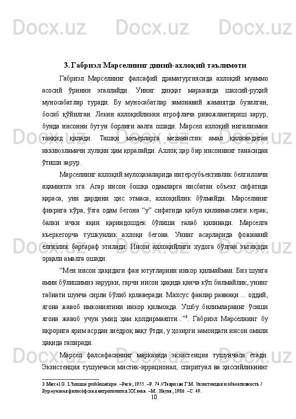  
 
 
 
3. Габриэл Марселнинг диний-ахлоқий таълимоти
Габриэл   Марселнинг   фалсафий   драматургиясида   ахлоқий   муаммо
асосий   ўринни   эгаллайди.   Унинг   диққат   марказида   шахсий-руҳий
муносабатлар   туради.   Бу   муносабатлар   замонавий   жамиятда   бузилган,
босиб   қўйилган.   Лекин   ахлоқийликни   атрофлича   ривожлантириш   зарур,
бунда   инсонни   бутун   борлиғи   аалга   ошади.   Марсел   ахлоқий   нигилизмни
танқид   қилади.   Ташқи   меъёрларга   механистик   амал   қилинадиган
иккиюзламачи хулқни ҳам қоралайди. Ахлоқ ҳар бир инсоннинг танасидан
ўтиши зарур. 
Марселнинг ахлоқий мулоҳазаларида интерсубъективлик белгиловчи
аҳамиятга   эга.   Агар   инсон   бошқа   одамларга   нисбатан   объект   сифатида
қараса,   уни   дардини   ҳис   этмаса,   ахлоқийлик   бўлмайди.   Марселнинг
фикрига   кўра,   ўзга   одам   бегона   “у”   сифатида   қабул   қилинмаслиги   керак,
балки   ички   яқин   қариндошдек   бўлиши   талаб   қилинади.   Марселга
къеркегорча   тушкунлик   ахлоқи   бегона.   Унинг   асарларида   фожиавий
ёлғизлик   бартараф   этилади.   Инсон   ахлоқийлиги   худога   бўлган   эътиқоди
орқали амалга ошади. 
“Мен инсон ҳақидаги фан ютуғларини инкор қилмайман. Биз шунга
амин бўлишимиз зарурки, гарчи инсон ҳақида қанча кўп билмайлик, унинг
табиати шунча сирли бўлиб қолаверади. Махсус фанлар равнақи ... оддий,
ягона   жавоб   имкониятини   инкор   қилмоқда.   Ушбу   билимларнинг   ўсиши
ягона   жавоб   учун   умид   ҳам   қолдирмаяпти...” 3
.   Габриэл   Марселнинг   бу
иқрорига ярим асрдан зиёдроқ вақт ўтди, у ҳозирги замондаги инсон омили
ҳақида гапиради. 
Марсел   фалсафасининг   марказида   экзистенция   тушунчаси   ётади.
Экзистенция  тушунчаси   мистик-иррационал,  спиритуал  ва  ҳиссийликнинг
3  Marcel G. L’homme problematique. –Paris, 1955. –P. 74 // Тавризян   Г . М .  Экзистенция   и   объективность  / 
Буржуазная   философская   антропология   ХХ   века . – М .:  Наука , 1986. – С . 49. 
  10   