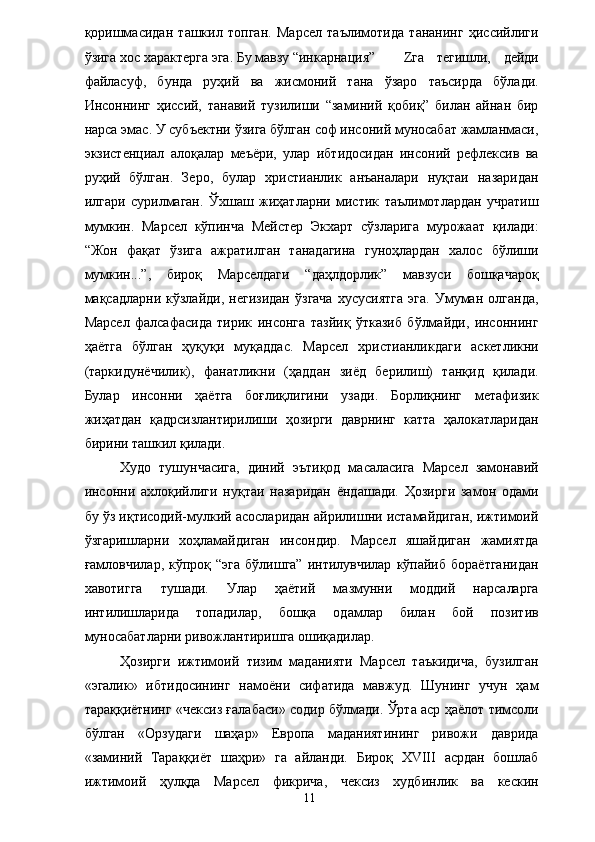 қоришмасидан   ташкил   топган.   Марсел   таълимотида   тананинг   ҳиссийлиги
ўзига хос характерга эга. Бу мавзу “инкарнация” Z га   тегишли,   дейди
файласуф,   бунда   руҳий   ва   жисмоний   тана   ўзаро   таъсирда   бўлади.
Инсоннинг   ҳиссий,   танавий   тузилиши   “заминий   қобиқ”   билан   айнан   бир
нарса эмас. У субъектни ўзига бўлган соф инсоний муносабат жамланмаси,
экзистенциал   алоқалар   меъёри,   улар   ибтидосидан   инсоний   рефлексив   ва
руҳий   бўлган.   Зеро,   булар   христианлик   анъаналари   нуқтаи   назаридан
илгари   сурилмаган.   Ўхшаш   жиҳатларни   мистик   таълимотлардан   учратиш
мумкин.   Марсел   кўпинча   Мейстер   Экхарт   сўзларига   мурожаат   қилади:
“Жон   фақат   ўзига   ажратилган   танадагина   гуноҳлардан   халос   бўлиши
мумкин...”,   бироқ   Марселдаги   “даҳлдорлик”   мавзуси   бошқачароқ
мақсадларни   кўзлайди,   негизидан   ўзгача   хусусиятга   эга.   Умуман   олганда,
Марсел   фалсафасида   тирик   инсонга   тазйиқ   ўтказиб   бўлмайди,   инсоннинг
ҳаётга   бўлган   ҳуқуқи   муқаддас.   Марсел   христианликдаги   аскетликни
(таркидунёчилик),   фанатликни   (ҳаддан   зиёд   берилиш)   танқид   қилади.
Булар   инсонни   ҳаётга   боғлиқлигини   узади.   Борлиқнинг   метафизик
жиҳатдан   қадрсизлантирилиши   ҳозирги   даврнинг   катта   ҳалокатларидан
бирини ташкил қилади. 
Худо   тушунчасига,   диний   эътиқод   масаласига   Марсел   замонавий
инсонни   ахлоқийлиги   нуқтаи   назаридан   ёндашади.   Ҳозирги   замон   одами
бу ўз иқтисодий-мулкий асосларидан айрилишни истамайдиган, ижтимоий
ўзгаришларни   хоҳламайдиган   инсондир.   Марсел   яшайдиган   жамиятда
ғамловчилар,  кўпроқ  “эга   бўлишга”   интилувчилар   кўпайиб  бораётганидан
хавотигга   тушади.   Улар   ҳаётий   мазмунни   моддий   нарсаларга
интилишларида   топадилар,   бошқа   одамлар   билан   бой   позитив
муносабатларни ривожлантиришга ошиқадилар. 
Ҳозирги   ижтимоий   тизим   маданияти   Марсел   таъкидича,   бузилган
«эгалик»   ибтидосининг   намоёни   сифатида   мавжуд.   Шунинг   учун   ҳам
тараққиётнинг «чексиз ғалабаси» содир бўлмади. Ўрта аср ҳаёлот тимсоли
бўлган   «Орзудаги   шаҳар»   Европа   маданиятининг   ривожи   даврида
«заминий   Тараққиёт   шаҳри»   га   айланди.   Бироқ   XVIII   асрдан   бошлаб
ижтимоий   ҳулқда   Марсел   фикрича,   чексиз   худбинлик   ва   кескин
  11   