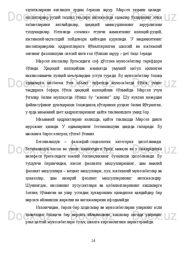 эҳтиёжларини   англашга   ёрдам   бериши   зарур.   Марсел   таҳмин   қилади:
инсонпарвар   руҳий   таҳлил   таъсири   натижасида   одамлар   ўзларининг   ички
табиатларини   англайдилар,   ҳақиқий   мавжудликнинг   зарурлигини
тушунадилар.   Негизида   «эгалик»   ётувчи   жамиятнинг   ахлоқий-руҳий,
ижтимоий-иқтисодий   пойдевори   қайтадан   қурилади.   У   маданиятнинг
инсонпарварлик   қадриятларига   йўналтирилган   шахсий   ва   ижтимоий
онгнинг фаоллашуви сиёсий янги ғоя бўлиши зарур – деб баҳо беради. 
Марсел   инсонлар   ўртасидаги   соф   дўстона   муносабатлар   тарафдори
бўлади.   Ҳақиқий   ахлоқийлик   жамиятда   умумий   қабул   қилинган
иккиюзламачи  хулқий меъёрлардан  устун туради.  Бу муносабатлар  бошқа
одамларга   нисбатан   ўзга   объект   сифатида   муносабатда   бўлса,   унинг
тақдирига   бефарқ   бўлса   ҳақиқий   ахлоқийлик   бўлмайди.   Марсел   учун
ўзгалар   билан   мулоқотда   бўлиш   бу   “жаннат”   дир.   Шу   нуқтаи   назардан
файласуфнинг дунёқараши бошиданоқ кўтаринки руҳият билан йўғрилган,
у ерда маънавий ҳаёт қадриятларининг қайта тикланишига умид бор. 
Маънавий   қадриятларни   излашда,   қайта   тиклашда   Марсел   динга
мурожаат   қилади.   У   одамларнинг   бегоналашуви   ҳақида   гапиради.   Бу
масалага бироз кенгроқ тўхтаб ўтамиз. 
Бегоналашув   –   фалсафий-социологик   категория   ҳисобланади.
Бегоналашув   инсон   ва   унинг   жамиятдаги   ўрни,   мавқеи   ва   у   бажарадиган
вазифаси   ўратасидаги   азалий   боғлиқликнинг   бузилиши   ҳисобланади.   Бу
тушунча   биринчидан,   инсон   фаолияти   маҳсулларининг,   ҳам   амалий
фаолият маҳсуллари – меҳнат маҳсуллари, пул, ижтимоий муносабатлар ва
ҳоказолар,   ҳам   назарий   фаолият   маҳсулларининг   натижасидир.
Шунингдек,   инсоннинг   хусусиятлари   ва   қобилиятларининг   кишиларга
боғлиқ   бўлмаган   ва   улар   устидан   ҳукмронлик   қиладиган   қандайдир   бир
нарсага айланиши жараёни ва натижаларини ифодалайди. 
Иккинчидан, бирон-бир ҳодисалар ва муносабатларни уларнинг асли
ҳолатидан   бошқача   бир   нарсага   айланишини,   кишилар   онгида   уларнинг
реал ҳаётий муносабатлари бузуқ шаклга кирганлигини характерлайди. 
  14