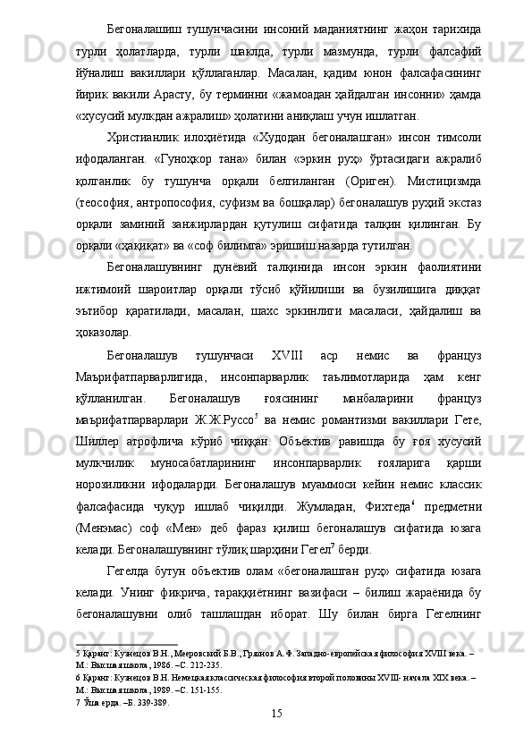 Бегоналашиш   тушунчасини   инсоний   маданиятнинг   жаҳон   тарихида
турли   ҳолатларда,   турли   шаклда,   турли   мазмунда,   турли   фалсафий
йўналиш   вакиллари   қўллаганлар.   Масалан,   қадим   юнон   фалсафасининг
йирик вакили Арасту,  бу терминни «жамоадан ҳайдалган инсонни» ҳамда
«хусусий мулкдан ажралиш» ҳолатини аниқлаш учун ишлатган. 
Христианлик   илоҳиётида   «Худодан   бегоналашган»   инсон   тимсоли
ифодаланган.   «Гуноҳкор   тана»   билан   «эркин   руҳ»   ўртасидаги   ажралиб
қолганлик   бу   тушунча   орқали   белгиланган   (Ориген).   Мистицизмда
(теософия, антропософия, суфизм ва бошқалар) бегоналашув руҳий экстаз
орқали   заминий   занжирлардан   қутулиш   сифатида   талқин   қилинган.   Бу
орқали «ҳақиқат» ва «соф билимга» эришиш назарда тутилган. 
Бегоналашувнинг   дунёвий   талқинида   инсон   эркин   фаолиятини
ижтимоий   шароитлар   орқали   тўсиб   қўйилиши   ва   бузилишига   диққат
эътибор   қаратилади,   масалан,   шахс   эркинлиги   масаласи,   ҳайдалиш   ва
ҳоказолар. 
Бегоналашув   тушунчаси   XVIII   аср   немис   ва   француз
Маърифатпарварлигида,   инсонпарварлик   таълимотларида   ҳам   кенг
қўлланилган.   Бегоналашув   ғоясининг   манбаларини   француз
маърифатпарварлари   Ж.Ж.Руссо 5
  ва   немис   романтизми   вакиллари   Гете,
Шиллер   атрофлича   кўриб   чиққан.   Объектив   равишда   бу   ғоя   хусусий
мулкчилик   муносабатларининг   инсонпарварлик   ғояларига   қарши
норозиликни   ифодаларди.   Бегоналашув   муаммоси   кейин   немис   классик
фалсафасида   чуқур   ишлаб   чиқилди.   Жумладан,   Фихтеда 6
  предметни
(Менэмас)   соф   «Мен»   деб   фараз   қилиш   бегоналашув   сифатида   юзага
келади. Бегоналашувнинг тўлиқ шарҳини Гегел 7
 берди. 
Гегелда   бутун   объектив   олам   «бегоналашган   руҳ»   сифатида   юзага
келади.   Унинг   фикрича,   тараққиётнинг   вазифаси   –   билиш   жараёнида   бу
бегоналашувни   олиб   ташлашдан   иборат.   Шу   билан   бирга   Гегелнинг
5  Қаранг: Кузнецов В.Н., Мееровский Б.В., Грязнов А.Ф. Западно-европейская философия XVIII века. – 
М.: Высшая школа, 1986. –С. 212-235. 
6  Қаранг: Кузнецов В.Н. Немецкая классическая философия второй половины XVIII- начала XIX века. – 
М.: Высшая школа, 1989. –С. 151-155. 
7  Ўша ерда. –Б. 339-389. 
  15   