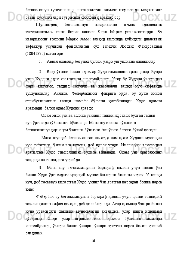 бегоналашув   тушунчасида   антогонистик   жамият   шароитида   меҳнатнинг
баъзи хусусиятлари тўғрисида оқилона фаразлар бор. 
Шунингдек,   бегоналашув   назариясини   немис   «диалектик
материализми»   нинг   йирик   вакили   Карл   Маркс   ривожлантирди.   Бу
назариянинг   ғоясини   Маркс   динни   танқид   қилишда   қуйидаги   диалектик
тафаккур   усулидан   фойдаланган   сўл   гегелчи   Людвиг   Фейербахдан
(18041872) олган эди. 
1. Аввал одамлар бегуноҳ бўлиб, ўзаро уйғунликда яшайдилар. 
2. Вақт ўтиши билан одамлар Худо тимсолини яратадилар. Бунда
улар Худони одам яратганини англамайдилар. Улар бу Худони ўзларидан
фарқ   қилувчи,   таҳдид   солувчи   ва   жазоловчи   ташқи   куч   сифатида
тушунадилар.   Аслида,   Фейербахнинг   фикрига   кўра,   бу   худо   инсон
атрибутларининг   ташқи   намоён   бўлиши   ҳисобланади.   Худо   одамни
яратмади, балки одам Худони яратди. 
Одам энди ўзи ва аслида ўзининг ташқи ифодаси бўлган ташқи 
куч ўртасида гўё иккига бўлинади. Мана шу иккига бўлиниш – 
бегоаналашувдир: одам ўзининг бўлагига ёки ўзига бегона бўлиб қолади. 
Мана   шундай   бегоналашган   ҳолатда   ҳам   одам   Худони   мустақил
куч   сифатида,   ўзини   эса   кучсиз,   деб   идрок   этади.   Инсон   ўзи   томонидан
яратилган   Худо   тимсолининг   қулига   айланади.   Одам   ўзи   яратганнинг
таҳдиди ва танқидига учрайди. 
3. Мана   шу   бегоналашувни   бартараф   қилиш   учун   инсон   ўзи
билан   Худо   ўртасидаги   ҳақиқий   муносабатларни   билиши   керак.   У   ташқи
куч, деб тасаввур қилаётган Худо, унинг ўзи яратган нарсадан бошқа нарса
эмас. 
Фейербах   бу   бегоналашувни   бартараф   қилиш   учун   динни   танқидий
таҳлил қилиш кифоя қилади, деб ҳисоблар эди. Агар одамлар ўзлари билан
худо   ўртасидаги   ҳақиқий   муносабатни   англашса,   улар   динга   ишонмай
қўядилар.   Энди   улар   оғриқли   икки   қисмга   бўлиниш   ҳолатида
яшамайдилар,   ўзлари   билан   ўзлари,   ўзлари   яратган   нарса   билан   ярашиб
оладилар. 
  16   