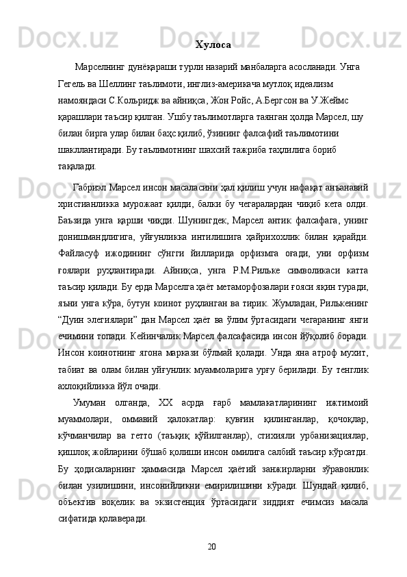 Хулоса 
  Марселнинг дунёқараши турли назарий манбаларга асосланади. Унга 
Гегель ва Шеллинг таълимоти, инглиз-америкача мутлоқ идеализм 
намояндаси С.Кольридж ва айниқса, Жон Ройс, А.Бергсон ва У.Жеймс 
қарашлари таъсир қилган. Ушбу таълимотларга таянган ҳолда Марсел, шу 
билан бирга улар билан баҳс қилиб, ўзининг фалсафий таълимотини 
шакллантиради. Бу таълимотнинг шахсий тажриба таҳлилига бориб 
тақалади. 
Габриэл Марсел инсон масаласини ҳал қилиш учун нафақат анъанавий
христианликка   мурожаат   қилди,   балки   бу   чегаралардан   чиқиб   кета   олди.
Баъзида   унга   қарши   чиқди.   Шунингдек,   Марсел   антик   фалсафага,   унинг
донишмандлигига,   уйғунликка   интилишига   ҳайрихохлик   билан   қарайди.
Файласуф   ижодининг   сўнгги   йилларида   орфизмга   оғади,   уни   орфизм
ғоялари   руҳлантиради.   Айниқса,   унга   Р.М.Рильке   символикаси   катта
таъсир қилади. Бу ерда Марселга ҳаёт метаморфозалари ғояси яқин туради,
яъни унга кўра, бутун коинот руҳланган ва тирик. Жумладан, Рилькенинг
“Дуин   элегиялари”   дан   Марсел   ҳаёт   ва   ўлим   ўртасидаги   чегаранинг   янги
ечимини топади. Кейинчалик Марсел фалсафасида инсон йўқолиб боради.
Инсон   коинотнинг   ягона   маркази   бўлмай   қолади.   Унда   яна   атроф   мухит,
табиат   ва   олам   билан   уйғунлик   муаммоларига   урғу   берилади.   Бу   тенглик
ахлоқийликка йўл очади. 
Умуман   олганда,   ХХ   асрда   ғарб   мамлакатларининг   ижтимоий
муаммолари,   оммавий   ҳалокатлар:   қувғин   қилинганлар,   қочоқлар,
кўчманчилар   ва   гетто   (таъқиқ   қўйилганлар),   стихияли   урбанизациялар,
қишлоқ жойларини бўшаб қолиши инсон омилига салбий таъсир кўрсатди.
Бу   ҳодисаларнинг   ҳаммасида   Марсел   ҳаётий   занжирларни   зўравонлик
билан   узилишини,   инсонийликни   емирилишини   кўради.   Шундай   қилиб,
объектив   воқелик   ва   экзистенция   ўртасидаги   зиддият   ечимсиз   масала
сифатида қолаверади. 
  20