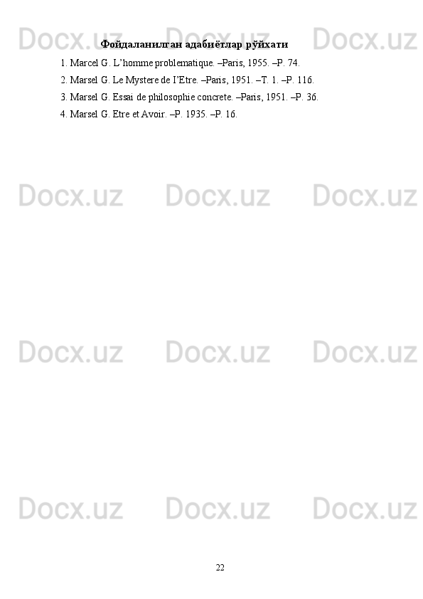 Фойдаланилган адабиётлар рўйхати
1. Marcel G. L’homme problematique. –Paris, 1955. –P. 74. 
2. Marsel G. Le Mystere de I’Etre. –Paris, 1951. –T. 1. –P. 116. 
3. Marsel G. Essai de philosophie concrete. –Paris, 1951. –P. 36. 
4. Marsel G. Etre et Avoir. –P. 1935. –P. 16. 
  22   
