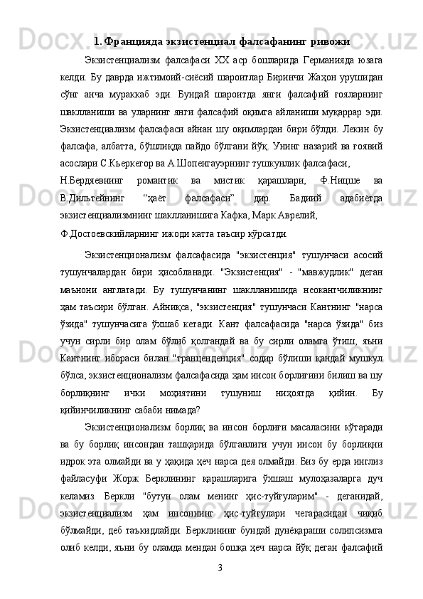 1. Францияда экзистенциал фалсафанинг ривожи
Экзистенциализм   фалсафаси   ХХ   аср   бошларида   Германияда   юзага
келди.   Бу   даврда   ижтимоий-сиёсий   шароитлар   Биринчи   Жаҳон   урушидан
сўнг   анча   мураккаб   эди.   Бундай   шароитда   янги   фалсафий   ғояларнинг
шаклланиши   ва   уларнинг   янги   фалсафий   оқимга   айланиши   муқаррар   эди.
Экзистенциализм   фалсафаси   айнан   шу   оқимлардан   бири   бўлди.   Лекин   бу
фалсафа,  албатта,   бўшлиқда  пайдо   бўлгани   йўқ.   Унинг   назарий   ва   ғоявий
асослари С.Кьеркегор ва А.Шопенгауэрнинг тушкунлик фалсафаси, 
Н.Бердяевнинг   романтик   ва   мистик   қарашлари,   Ф.Ницше   ва
В.Дильтейнинг   “ҳаёт   фалсафаси”   дир.   Бадиий   адабиётда
экзистенциализмнинг шаклланишига Кафка, Марк Аврелий, 
Ф.Достоевскийларнинг ижоди катта таъсир кўрсатди. 
Экзистенционализм   фалсафасида   "экзистенция"   тушунчаси   асосий
тушунчалардан   бири   ҳисобланади.   "Экзистенция"   -   "мавжудлик"   деган
маънони   англатади.   Бу   тушунчанинг   шаклланишида   неокантчиликнинг
ҳам   таъсири   бўлган.   Айниқса,   "экзистенция"   тушунчаси   Кантнинг   "нарса
ўзида"   тушунчасига   ўхшаб   кетади.   Кант   фалсафасида   "нарса   ўзида"   биз
учун   сирли   бир   олам   бўлиб   қолгандай   ва   бу   сирли   оламга   ўтиш,   яъни
Кантнинг   ибораси   билан   "транценденция"   содир   бўлиши   қандай   мушкул
бўлса, экзистенционализм фалсафасида ҳам инсон борлиғини билиш ва шу
борлиқнинг   ички   моҳиятини   тушуниш   ниҳоятда   қийин.   Бу
қийинчиликнинг сабаби нимада? 
Экзистенционализм   борлиқ   ва   инсон   борлиғи   масаласини   кўтаради
ва   бу   борлиқ   инсондан   ташқарида   бўлганлиги   учун   инсон   бу   борлиқни
идрок эта олмайди ва у ҳақида ҳеч нарса дея олмайди. Биз бу ерда инглиз
файласуфи   Жорж   Берклининг   қарашларига   ўхшаш   мулоҳазаларга   дуч
келамиз.   Беркли   "бутун   олам   менинг   ҳис-туйғуларим"   -   деганидай,
экзистенциализм   ҳам   инсоннинг   ҳис-туйғулари   чегарасидан   чиқиб
бўлмайди,   деб   таъкидлайди.   Берклининг   бундай   дунёқараши   солипсизмга
олиб  келди,  яъни   бу  оламда   мендан  бошқа  ҳеч   нарса  йўқ  деган   фалсафий
  3