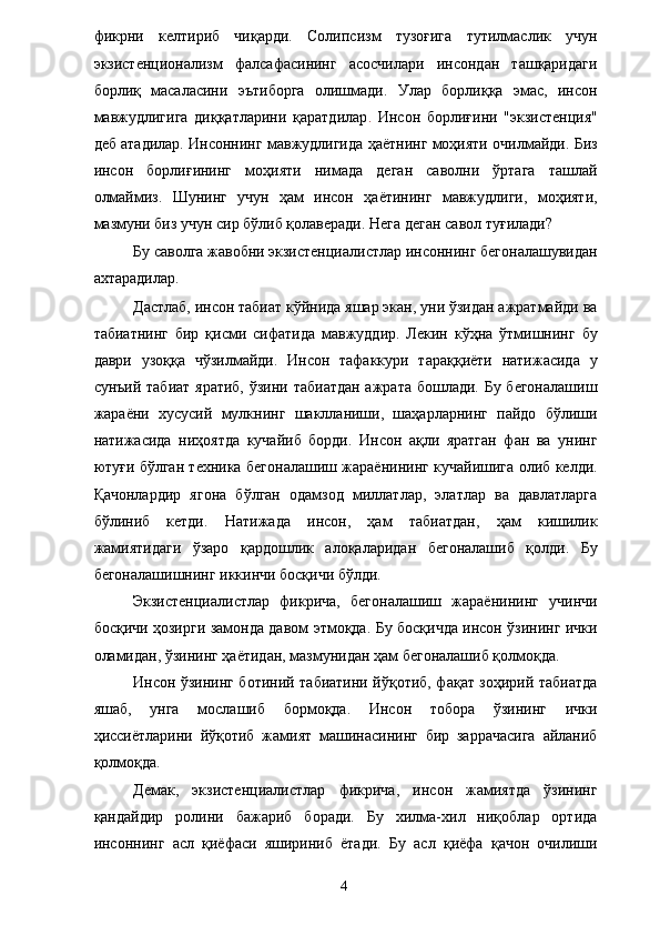 фикрни   келтириб   чиқарди.   Солипсизм   тузоғига   тутилмаслик   учун
экзистенционализм   фалсафасининг   асосчилари   инсондан   ташқаридаги
борлиқ   масаласини   эътиборга   олишмади.   Улар   борлиққа   эмас,   инсон
мавжудлигига   диққатларини   қаратдилар .   Инсон   борлиғини   "экзистенция"
деб атадилар. Инсоннинг мавжудлигида ҳаётнинг моҳияти очилмайди. Биз
инсон   борлиғининг   моҳияти   нимада   деган   саволни   ўртага   ташлай
олмаймиз.   Шунинг   учун   ҳам   инсон   ҳаётининг   мавжудлиги,   моҳияти,
мазмуни биз учун сир бўлиб қолаверади.   Нега деган савол туғилади? 
Бу саволга жавобни экзистенциалистлар инсоннинг бегоналашувидан
ахтарадилар. 
Дастлаб, инсон табиат кўйнида яшар экан, уни ўзидан ажратмайди ва
табиатнинг   бир   қисми   сифатида   мавжуддир.   Лекин   кўҳна   ўтмишнинг   бу
даври   узоққа   чўзилмайди.   Инсон   тафаккури   тараққиёти   натижасида   у
сунъий табиат яратиб, ўзини табиатдан  ажрата бошлади. Бу бегоналашиш
жараёни   хусусий   мулкнинг   шаклланиши,   шаҳарларнинг   пайдо   бўлиши
натижасида   ниҳоятда   кучайиб   борди.   Инсон   ақли   яратган   фан   ва   унинг
ютуғи бўлган техника бегоналашиш жараёнининг кучайишига олиб келди.
Қачонлардир   ягона   бўлган   одамзод   миллатлар,   элатлар   ва   давлатларга
бўлиниб   кетди.   Натижада   инсон,   ҳам   табиатдан,   ҳам   кишилик
жамиятидаги   ўзаро   қардошлик   алоқаларидан   бегоналашиб   қолди.   Бу
бегоналашишнинг иккинчи босқичи бўлди. 
Экзистенциалистлар   фикрича,   бегоналашиш   жараёнининг   учинчи
босқичи ҳозирги замонда давом этмоқда. Бу босқичда инсон ўзининг ички
оламидан, ўзининг ҳаётидан, мазмунидан ҳам бегоналашиб қолмоқда. 
Инсон ўзининг ботиний табиатини йўқотиб, фақат зоҳирий табиатда
яшаб,   унга   мослашиб   бормоқда.   Инсон   тобора   ўзининг   ички
ҳиссиётларини   йўқотиб   жамият   машинасининг   бир   заррачасига   айланиб
қолмоқда. 
Демак,   экзистенциалистлар   фикрича,   инсон   жамиятда   ўзининг
қандайдир   ролини   бажариб   боради.   Бу   хилма-хил   ниқоблар   ортида
инсоннинг   асл   қиёфаси   яшириниб   ётади.   Бу   асл   қиёфа   қачон   очилиши
  4