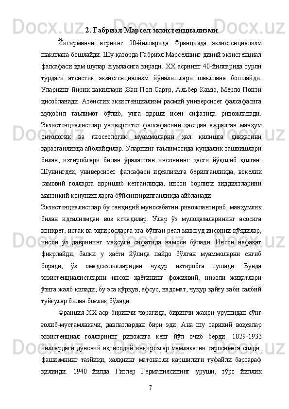 2. Габриэл Марсел экзистенциализми
Йигирманчи   асрнинг   20-йилларида   Францияда   экзистенциализм
шакллана бошлайди. Шу қаторда Габриэл Марселнинг диний экзистенциал
фалсафаси ҳам шулар жумласига киради. ХХ асрнинг 40-йилларида турли
турдаги   атеистик   экзистенциализм   йўналишлари   шакллана   бошлайди.
Уларнинг   йирик   вакиллари   Жан   Пол   Сартр,   Альбер   Камю,   Мерло   Понти
ҳисобланади. Атеистик экзистенциализм расмий университет фалсафасига
муқобил   таълимот   бўлиб,   унга   қарши   исён   сифатида   ривожланади.
Экзистенциалистлар   университет   фалсафасини   ҳаётдан   ажралган   мавҳум
онтологик   ва   гносеологик   муаммоларни   ҳал   қилишга   диққатини
қаратганликда айблайдилар. Уларнинг таълимотида кундалик ташвишлари
билан,   изтироблари   билан   ўралашган   инсоннинг   ҳаёти   йўқолиб   қолган.
Шунингдек,   университет   фалсафаси   идеализмга   берилганликда,   воқелик
самовий   ғояларга   қоришиб   кетганликда,   инсон   борлиғи   зиддиятларини
мантиқий қонуниятларга бўйсинтирилганликда айбланади. 
Экзистенциалистлар бу танқидий муносабатни ривожлантириб, мавҳумлик
билан   идеализмдан   воз   кечадилар.   Улар   ўз   мулоҳазаларининг   асосига
конкрет, истак ва эҳтиросларга эга бўлган реал мавжуд инсонни қўядилар,
инсон   ўз   даврининг   маҳсули   сифатида   намоён   бўлади.   Инсон   нафақат
фикрлайди,   балки   у   ҳаёти   йўлида   пайдо   бўлган   муаммоларни   енгиб
боради,   ўз   омадсизликларидан   чуқур   изтиробга   тушади.   Бунда
экзистенциалистларни   инсон   ҳаётининг   фожиявий,   низоли   жиҳатлари
ўзига жалб қилади, бу эса қўрқув, афсус, надомат, чуқур қайғу каби салбий
туйғулар билан боғлиқ бўлади. 
Франция   ХХ   аср   биринчи   чорагида,   биринчи   жаҳон   урушидан   сўнг
ғолиб-мустамлакачи,   давлатлардан   бири   эди.   Ана   шу   тарихий   воқеалар
экзистенциал   ғояларнинг   ривожига   кенг   йўл   очиб   берди.   1029-1933
йиллардаги дунёвий иқтисодий инқирозлар мамлакатни саросимага солди,
фашизмнинг   тазйиқи,   халқнинг   матонатли   қаршилиги   туфайли   бартараф
қилинди.   1940   йилда   Гитлер   Германиясининг   уруши,   тўрт   йиллик
  7   