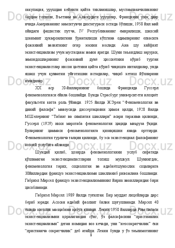 оккупация,   урушдан   кейинги   қайта   тикланишлар,   мустамлакачиликнинг
барҳам   топиши,   Въетнам   ва   Алжирдаги   урушлар,   Францияни   узоқ   давр
ичида Американинг камситувчи диктатураси остида бўлиши, 1958 йил май
ойидаги   фашистик   путча,   IV   Республиканинг   емирилиши,   шахсий
ҳокимият   ҳукмронлигини   ўрнатилиши   кўпгина   одамларнинг   елкасига
фожиявий   вазиятнинг   оғир   юкини   юклади.   Ана   шу   кайфият
экзистенциализм учун мустаҳкам замин яратди. Шуни таъкидлаш зарурки,
замондошларининг   фожиявий   дунё   ҳиссиётини   кўриб   турган
экзистенциалистлар инсон ҳаётини қайта кўриб чиқишга интилдилар, унда
яшаш   учун   қувватни   уйғотишни   истадилар,   чиқиб   кетиш   йўлларини
изладилар. 
ХХ   аср   20-йилларининг   бошида   Францияда   Гуссерл
феноменологияси ёйила бошлайди. Бунда Страсбург университети илоҳиёт
факультети   катта   роль   ўйнади.   1925   йилда   Ж.Эрен   “Феноменология   ва
диний   фалсафа”   мавзусида   диссертацияни   ҳимоя   қилди,   1928   йилда
М.Шелернинг   “Табиат   ва   симпатия   шакллари”   асари   таржима   қилинди,
Гуссерл   (1929)   икки   маротаба   феноменология   ҳақида   маъруза   ўқиди.
Буларнинг   ҳаммаси   феноменологияга   қизиқишни   янада   орттирди.
Феноменология турлича талқин қилинди, бу эса экзистенциал фалсафанинг
асосий услубига айланди. 
Шундай   қилиб,   ҳозирда   феноменологияни   услуб   сифатида
қўлламаган   экзистенциалистларни   топиш   мушкул.   Шунингдек,
феноменология   тарих,   социология   ва   адабиётшунослик   соҳаларига
30йиллардан француз экзистенциализми шаклланиб ривожлана бошланди.
Габриэл Марсел француз экзистенциализмининг йирик вакилларидан бири
ҳисобланади. 
Габриэл   Марсел   1989   йилда   туғилган.   Бир   муддат   лицейларда   дарс
бериб   юради.   Асосан   адабий   фаолият   билан   шуғулланади.   Марсел   40
ёшида католик мазҳабини қабул қилади. Лекин 1950 йилларда Рим папаси
экзистенциализмни   қоралагандан   сўнг,   ўз   фалсафасини   “христианлик
экзистенциализми”   деган   номидан   воз   кечади,   уни   “неосократчилик”   ёки
“христианча   сократчилик”   деб   атайди.   Лекин   бунда   у   ўз   таълимотининг
  8