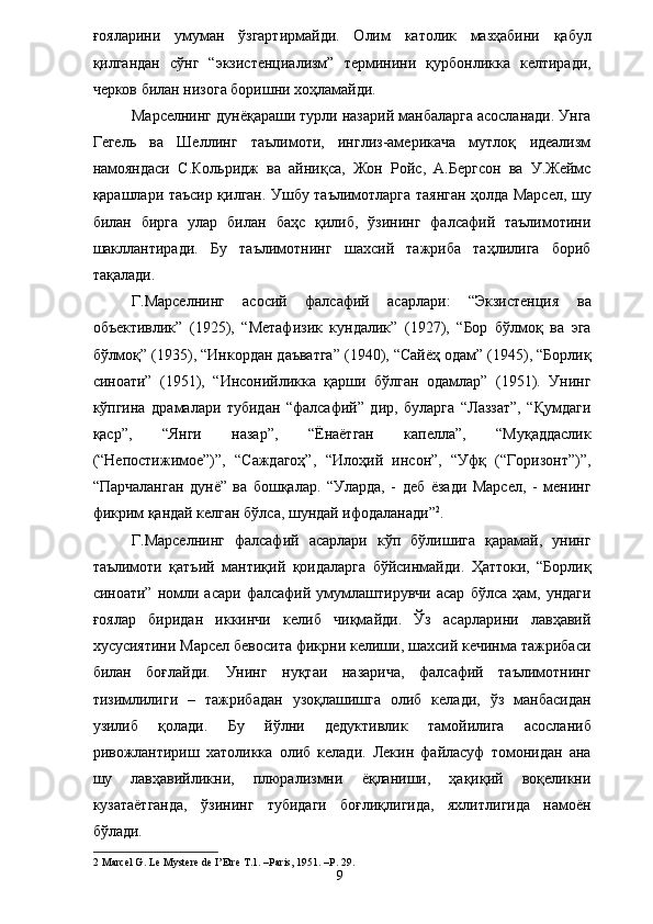 ғояларини   умуман   ўзгартирмайди.   Олим   католик   мазҳабини   қабул
қилгандан   сўнг   “экзистенциализм”   терминини   қурбонликка   келтиради,
черков билан низога боришни хоҳламайди. 
Марселнинг дунёқараши турли назарий манбаларга асосланади. Унга
Гегель   ва   Шеллинг   таълимоти,   инглиз-америкача   мутлоқ   идеализм
намояндаси   С.Кольридж   ва   айниқса,   Жон   Ройс,   А.Бергсон   ва   У.Жеймс
қарашлари таъсир қилган. Ушбу таълимотларга таянган ҳолда Марсел, шу
билан   бирга   улар   билан   баҳс   қилиб,   ўзининг   фалсафий   таълимотини
шакллантиради.   Бу   таълимотнинг   шахсий   тажриба   таҳлилига   бориб
тақалади. 
Г.Марселнинг   асосий   фалсафий   асарлари:   “Экзистенция   ва
объективлик”   (1925),   “Метафизик   кундалик”   (1927),   “Бор   бўлмоқ   ва   эга
бўлмоқ” (1935), “Инкордан даъватга” (1940), “Сайёҳ одам” (1945), “Борлиқ
синоати”   (1951),   “Инсонийликка   қарши   бўлган   одамлар”   (1951).   Унинг
кўпгина   драмалари   тубидан   “фалсафий”   дир,   буларга   “Лаззат”,   “Қумдаги
қаср”,   “Янги   назар”,   “Ёнаётган   капелла”,   “Муқаддаслик
(“Непостижимое”)”,   “Саждагоҳ”,   “Илоҳий   инсон”,   “Уфқ   (“Горизонт”)”,
“Парчаланган   дунё”   ва   бошқалар.   “Уларда,   -   деб   ёзади   Марсел,   -   менинг
фикрим қандай келган бўлса, шундай ифодаланади” 2
. 
Г.Марселнинг   фалсафий   асарлари   кўп   бўлишига   қарамай,   унинг
таълимоти   қатъий   мантиқий   қоидаларга   бўйсинмайди.   Ҳаттоки,   “Борлиқ
синоати”   номли  асари   фалсафий   умумлаштирувчи   асар   бўлса  ҳам,   ундаги
ғоялар   биридан   иккинчи   келиб   чиқмайди.   Ўз   асарларини   лавҳавий
хусусиятини Марсел бевосита фикрни келиши, шахсий кечинма тажрибаси
билан   боғлайди.   Унинг   нуқтаи   назарича,   фалсафий   таълимотнинг
тизимлилиги   –   тажрибадан   узоқлашишга   олиб   келади,   ўз   манбасидан
узилиб   қолади.   Бу   йўлни   дедуктивлик   тамойилига   асосланиб
ривожлантириш   хатоликка   олиб   келади.   Лекин   файласуф   томонидан   ана
шу   лавҳавийликни,   плюрализмни   ёқланиши,   ҳақиқий   воқеликни
кузатаётганда,   ўзининг   тубидаги   боғлиқлигида,   яхлитлигида   намоён
бўлади. 
2  Marcel G. Le Mystere de I’Etre T.1. –Paris, 1951. –P. 29. 
  9