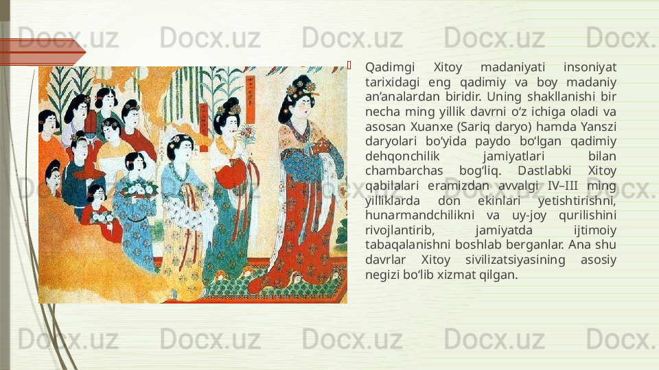 
Qadimgi  Xitoy  madaniyati  insoniyat 
tarixidagi  eng  qadimiy  va  boy  madaniy 
an’analardan  biridir.  Uning  shakllanishi  bir 
necha  ming  yillik  davrni  o‘z  ichiga  oladi  va 
asosan  Xuanxe  (Sariq  daryo)  hamda  Yanszi 
daryolari  bo‘yida  paydo  bo‘lgan  qadimiy 
dehqonchilik  jamiyatlari  bilan 
chambarchas  bog‘liq.  Dastlabki  Xitoy 
qabilalari  eramizdan  avvalgi  IV–III  ming 
yilliklarda  don  ekinlari  yetishtirishni, 
hunarmandchilikni  va  uy-joy  qurilishini 
rivojlantirib,  jamiyatda  ijtimoiy 
tabaqalanishni  boshlab  berganlar.  Ana  shu 
davrlar  Xitoy  sivilizatsiyasining  asosiy 
negizi bo‘lib xizmat qilgan.              