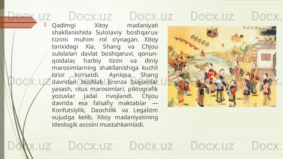 
Qadimgi  Xitoy  madaniyati 
shakllanishida  Sulolav i y   boshqaruv  
t izi mi   muhim  rol  o‘ynagan.  Xitoy 
tarixidagi  Xia,  Shang  va  Chjou 
sulolalari  davlat  boshqaruvi,  qonun-
qoidalar,  harbiy  tizim  va  diniy 
marosimlarning  shakllanishiga  kuchli 
ta’sir  ko‘rsatdi.  Ayniqsa  Shang 
davridan  boshlab  bronza  buyumlar 
yasash,  ritus  marosimlari,  piktografik 
yozuvlar  jadal  rivojlandi.  Chjou 
davrida  esa  falsafiy  maktablar  — 
Konfutsiylik,  Daochilik  va  Legalizm 
vujudga  kelib,  Xitoy  madaniyatining 
ideologik asosini mustahkamladi.              