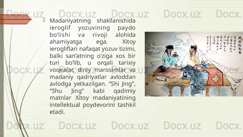 
Madaniyatning  shakllanishida 
ieroglif  y ozuv ining  pay do 
bo‘lishi  v a  riv oji   alohida 
ahamiyatga  ega.  Xitoy 
ierogliflari nafaqat yozuv tizimi, 
balki  san’atning  o‘ziga  xos  bir 
turi  bo‘lib,  u  orqali  tarixiy 
voqealar,  diniy  marosimlar  va 
madaniy  qadriyatlar  avloddan 
avlodga  yetkazilgan.  “Shi  Jing”, 
“Shu  Jing”  kabi  qadimiy 
matnlar  Xitoy  madaniyatining 
intellektual  poydevorini  tashkil 
etadi.              