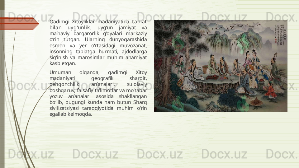 Qadimgi  Xitoyliklar  madaniyatida  t abiat  
bilan  uy g‘unlik ,  uyg‘un  jamiyat  va 
ma’naviy  barqarorlik  g‘oyalari  markaziy 
o‘rin  tutgan.  Ularning  dunyoqarashida 
osmon  va  yer  o‘rtasidagi  muvozanat, 
insonning  tabiatga  hurmati,  ajdodlarga 
sig‘inish  va  marosimlar  muhim  ahamiyat 
kasb etgan.
Umuman  olganda,  qadimgi  Xitoy 
madaniyati  geografik  sharoit, 
dehqonchilik  an’analari,  sulolaviy 
boshqaruv, falsafiy ta’limotlar va mo‘tabar 
yozuv  an’analari  asosida  shakllangan 
bo‘lib,  bugungi  kunda  ham  butun  Sharq 
sivilizatsiyasi  taraqqiyotida  muhim  o‘rin 
egallab kelmoqda.              