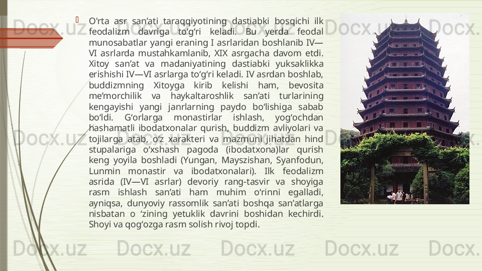 
O'rta  asr  san’ati  taraqqiyotining  dastiabki  bosqichi  ilk 
feodalizm  davriga  toʻgʻri  keladi.  Bu  yerda  feodal 
munosabatlar  yangi  eraning  I  asrlaridan  boshlanib  IV—
VI  asrlarda  mustahkamlanib,  XIX  asrgacha  davom  etdi. 
Xitoy  san’at  va  madaniyatining  dastiabki  yuksaklikka 
erishishi IV—VI asrlarga toʻgʻri keladi. IV asrdan boshlab, 
buddizmning  Xitoyga  kirib  kelishi  ham,  bevosita 
me’morchilik  va  haykaltaroshlik  san’ati  turlarining 
kengayishi  yangi  janrlarning  paydo  boʻlishiga  sabab 
boʻldi.  Gʻorlarga  monastirlar  ishlash,  yogʻochdan 
hashamatli  ibodatxonalar  qurish,  buddizm  avliyolari  va 
tojilarga  atab,  oʻz  xarakteri  va  mazmuni  jihatdan  hind 
stupalariga  oʻxshash  pagoda  (ibodatxona)lar  qurish 
keng  yoyila  boshladi  (Yungan,  Mayszishan,  Syanfodun, 
Lunmin  monastir  va  ibodatxonalari).  Ilk  feodalizm 
asrida  (IV—VI  asrlar)  devoriy  rang-tasvir  va  shoyiga 
rasm  ishlash  san’ati  ham  muhim  oʻrinni  egalladi, 
ayniqsa,  dunyoviy  rassomlik  san’ati  boshqa  san’atlarga 
nisbatan  o  ʻzining  yetuklik  davrini  boshidan  kechirdi. 
Shoyi va qogʻozga rasm solish rivoj topdi.              