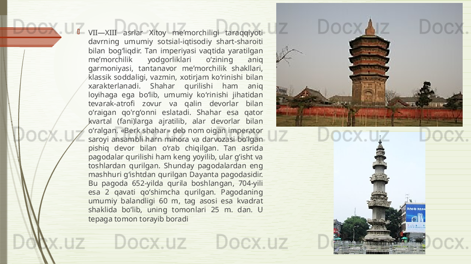 
VII—XIII  asrlar  Xitoy  me’morchiligi  taraqqiyoti 
davrning  umumiy  sotsial-iqtisodiy  shart-sharoiti 
bilan  bogʻliqdir.  Tan  imperiyasi  vaqtida  yaratilgan 
me’morchilik  yodgorliklari  oʻzining  aniq 
garmoniyasi,  tantanavor  me’morchilik  shakllari, 
klassik  soddaligi,  vazmin,  xotirjam  koʻrinishi  bilan 
xarakterlanadi.  Shahar  qurilishi  ham  aniq 
loyihaga  ega  boʻlib,  umumiy  koʻrinishi  jihatidan 
tevarak-atrofi  zovur  va  qalin  devorlar  bilan 
oʻraigan  qo'rgʻonni  eslatadi.  Shahar  esa  qator 
kvartal  (fani)larga  ajratilib,  alar  devorlar  bilan 
oʻralgan. «Berk shahar» deb nom oigan imperator 
saroyi  ansambli  harn  minora  va  darvozasi  boʻlgan 
pishiq  devor  bilan  oʻrab  chiqilgan.  Tan  asrida 
pagodalar qurilishi ham keng yoyilib, ular gʻisht va 
toshlardan  qurilgan.  Shunday  pagodalardan  eng 
mashhuri gʻishtdan qurilgan Dayanta pagodasidir. 
Bu  pagoda  652-yilda  qurila  boshlangan,  704-yili 
esa  2  qavati  qoʻshimcha  qurilgan.  Pagodaning 
umumiy  balandligi  60  m,  tag  asosi  esa  kvadrat 
shaklida  boʻlib,  uning  tomonlari  25  m.  dan.  U 
tepaga tomon torayib boradi              