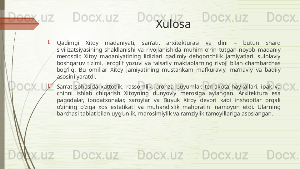 Xulosa

Qadimgi  Xitoy  madaniyati,  san’ati,  arxitekturasi  va  dini  –  butun  Sharq 
sivilizatsiyasining  shakllanishi  va  rivojlanishida  muhim  o‘rin  tutgan  noyob  madaniy 
merosdir.  Xitoy  madaniyatining  ildizlari  qadimiy  dehqonchilik  jamiyatlari,  sulolaviy 
boshqaruv  tizimi,  ieroglif  yozuvi  va  falsafiy  maktablarning  rivoji  bilan  chambarchas 
bog‘liq.  Bu  omillar  Xitoy  jamiyatining  mustahkam  mafkuraviy,  ma’naviy  va  badiiy 
asosini yaratdi.

San’at  sohasida  xattotlik,  rassomlik,  bronza  buyumlar,  terrakota  haykallari,  ipak  va 
chinni  ishlab  chiqarish  Xitoyning  dunyoviy  merosiga  aylangan.  Arxitektura  esa 
pagodalar,  ibodatxonalar,  saroylar  va  Buyuk  Xitoy  devori  kabi  inshootlar  orqali 
o‘zining  o‘ziga  xos  estetikati  va  muhandislik  mahoratini  namoyon  etdi.  Ularning 
barchasi tabiat bilan uyg‘unlik, marosimiylik va ramziylik tamoyillariga asoslangan.              