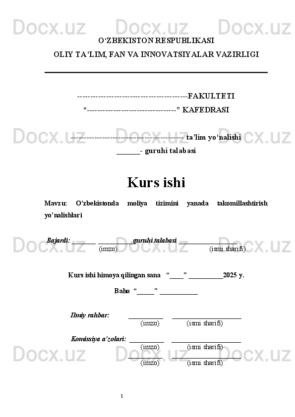 1O‘ZBEKISTON RESPUBLIKASI
OLIY TA’LIM, FAN VA INNOVATSIYALAR VAZIRLI GI
------------------------------------------FAKULTETI
“----------------------------------” KAFEDRASI
------------------------------------------- ta’lim yo‘nalishi 
______- guruhi talabasi
Kurs ishi 
Mavzu :   O’zbekistonda   moliya   tizimini   yanada   takomillashtirish
yo’nalishlari
  Bajardi: _______  ____ _____ _ guruhi talabasi  ______ ___ ________
  (imzo)                                                       (ismi sharifi)
  
Kurs ishi himoya qilingan sana     “____” __ ___ _____20 25  y.
Baho  “_____” ____ __ _____
      Ilmiy rahbar:           __________      ____________________ 
                (imzo)                (ismi sharifi)
     Komissiya a’zolari:   __________     ____________________ 
                (imzo)                  (ismi sharifi)
                                       __________      ____________________ 
                 (imzo)                  (ismi sharifi) 