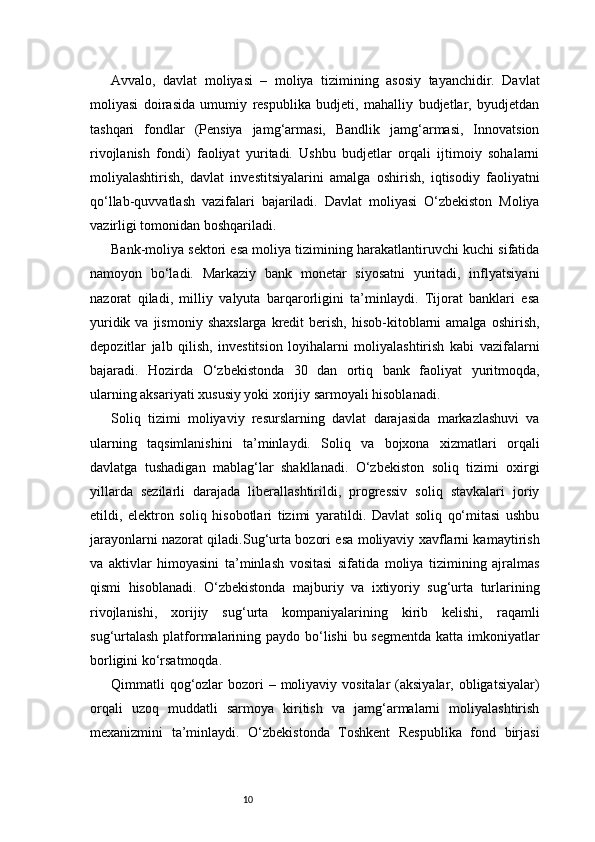 10Avvalo,   davlat   moliyasi   –   moliya   tizimining   asosiy   tayanchidir.   Davlat
moliyasi   doirasida   umumiy   respublika   budjeti,   mahalliy   budjetlar,   byudjetdan
tashqari   fondlar   (Pensiya   jamg‘armasi,   Bandlik   jamg‘armasi,   Innovatsion
rivojlanish   fondi)   faoliyat   yuritadi.   Ushbu   budjetlar   orqali   ijtimoiy   sohalarni
moliyalashtirish,   davlat   investitsiyalarini   amalga   oshirish,   iqtisodiy   faoliyatni
qo‘llab-quvvatlash   vazifalari   bajariladi.   Davlat   moliyasi   O‘zbekiston   Moliya
vazirligi tomonidan boshqariladi.
Bank-moliya sektori esa moliya tizimining harakatlantiruvchi kuchi sifatida
namoyon   bo‘ladi.   Markaziy   bank   monetar   siyosatni   yuritadi,   inflyatsiyani
nazorat   qiladi,   milliy   valyuta   barqarorligini   ta’minlaydi.   Tijorat   banklari   esa
yuridik  va  jismoniy   shaxslarga   kredit  berish,  hisob-kitoblarni   amalga  oshirish,
depozitlar   jalb   qilish,   investitsion   loyihalarni   moliyalashtirish   kabi   vazifalarni
bajaradi.   Hozirda   O‘zbekistonda   30   dan   ortiq   bank   faoliyat   yuritmoqda,
ularning aksariyati xususiy yoki xorijiy sarmoyali hisoblanadi.
Soliq   tizimi   moliyaviy   resurslarning   davlat   darajasida   markazlashuvi   va
ularning   taqsimlanishini   ta’minlaydi.   Soliq   va   bojxona   xizmatlari   orqali
davlatga   tushadigan   mablag‘lar   shakllanadi.   O‘zbekiston   soliq   tizimi   oxirgi
yillarda   sezilarli   darajada   liberallashtirildi,   progressiv   soliq   stavkalari   joriy
etildi,   elektron   soliq   hisobotlari   tizimi   yaratildi.   Davlat   soliq   qo‘mitasi   ushbu
jarayonlarni nazorat qiladi.Sug‘urta bozori esa moliyaviy xavflarni kamaytirish
va   aktivlar   himoyasini   ta’minlash   vositasi   sifatida   moliya   tizimining   ajralmas
qismi   hisoblanadi.   O‘zbekistonda   majburiy   va   ixtiyoriy   sug‘urta   turlarining
rivojlanishi,   xorijiy   sug‘urta   kompaniyalarining   kirib   kelishi,   raqamli
sug‘urtalash  platformalarining paydo bo‘lishi  bu segmentda  katta imkoniyatlar
borligini ko‘rsatmoqda.
Qimmatli  qog‘ozlar  bozori  – moliyaviy vositalar  (aksiyalar,  obligatsiyalar)
orqali   uzoq   muddatli   sarmoya   kiritish   va   jamg‘armalarni   moliyalashtirish
mexanizmini   ta’minlaydi.   O‘zbekistonda   Toshkent   Respublika   fond   birjasi 