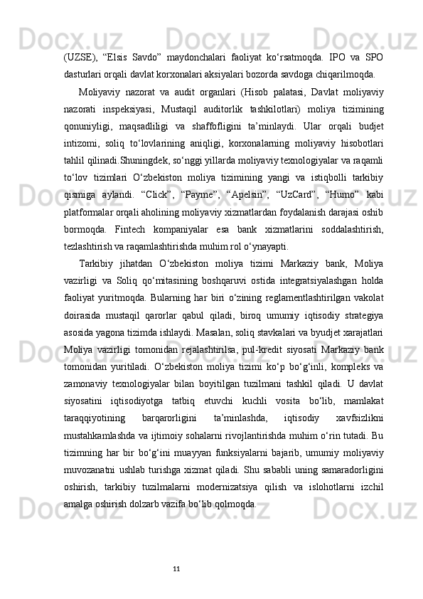 11(UZSE),   “Elsis   Savdo”   maydonchalari   faoliyat   ko‘rsatmoqda.   IPO   va   SPO
dasturlari orqali davlat korxonalari aksiyalari bozorda savdoga chiqarilmoqda.
Moliyaviy   nazorat   va   audit   organlari   (Hisob   palatasi,   Davlat   moliyaviy
nazorati   inspeksiyasi,   Mustaqil   auditorlik   tashkilotlari)   moliya   tizimining
qonuniyligi,   maqsadliligi   va   shaffofligini   ta’minlaydi.   Ular   orqali   budjet
intizomi,   soliq   to‘lovlarining   aniqligi,   korxonalarning   moliyaviy   hisobotlari
tahlil qilinadi.Shuningdek, so‘nggi yillarda moliyaviy texnologiyalar va raqamli
to‘lov   tizimlari   O‘zbekiston   moliya   tizimining   yangi   va   istiqbolli   tarkibiy
qismiga   aylandi.   “Click”,   “Payme”,   “Apelsin”,   “UzCard”,   “Humo”   kabi
platformalar orqali aholining moliyaviy xizmatlardan foydalanish darajasi oshib
bormoqda.   Fintech   kompaniyalar   esa   bank   xizmatlarini   soddalashtirish,
tezlashtirish va raqamlashtirishda muhim rol o‘ynayapti.
Tarkibiy   jihatdan   O‘zbekiston   moliya   tizimi   Markaziy   bank,   Moliya
vazirligi   va   Soliq   qo‘mitasining   boshqaruvi   ostida   integratsiyalashgan   holda
faoliyat   yuritmoqda.   Bularning   har   biri   o‘zining   reglamentlashtirilgan   vakolat
doirasida   mustaqil   qarorlar   qabul   qiladi,   biroq   umumiy   iqtisodiy   strategiya
asosida yagona tizimda ishlaydi. Masalan, soliq stavkalari va byudjet xarajatlari
Moliya   vazirligi   tomonidan   rejalashtirilsa,   pul-kredit   siyosati   Markaziy   bank
tomonidan   yuritiladi.   O‘zbekiston   moliya   tizimi   ko‘p   bo‘g‘inli,   kompleks   va
zamonaviy   texnologiyalar   bilan   boyitilgan   tuzilmani   tashkil   qiladi.   U   davlat
siyosatini   iqtisodiyotga   tatbiq   etuvchi   kuchli   vosita   bo‘lib,   mamlakat
taraqqiyotining   barqarorligini   ta’minlashda,   iqtisodiy   xavfsizlikni
mustahkamlashda va ijtimoiy sohalarni rivojlantirishda muhim o‘rin tutadi. Bu
tizimning   har   bir   bo‘g‘ini   muayyan   funksiyalarni   bajarib,   umumiy   moliyaviy
muvozanatni   ushlab   turishga   xizmat   qiladi.   Shu   sababli   uning   samaradorligini
oshirish,   tarkibiy   tuzilmalarni   modernizatsiya   qilish   va   islohotlarni   izchil
amalga oshirish dolzarb vazifa bo‘lib qolmoqda. 