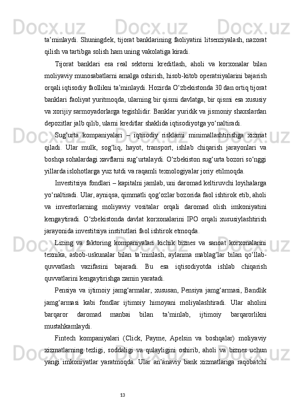 13ta’minlaydi. Shuningdek, tijorat banklarining faoliyatini litsenziyalash,  nazorat
qilish va tartibga solish ham uning vakolatiga kiradi.
Tijorat   banklari   esa   real   sektorni   kreditlash,   aholi   va   korxonalar   bilan
moliyaviy munosabatlarni amalga oshirish, hisob-kitob operatsiyalarini bajarish
orqali iqtisodiy faollikni ta’minlaydi. Hozirda O‘zbekistonda 30 dan ortiq tijorat
banklari faoliyat yuritmoqda, ularning bir qismi davlatga, bir qismi esa xususiy
va xorijiy sarmoyadorlarga tegishlidir. Banklar yuridik va jismoniy shaxslardan
depozitlar jalb qilib, ularni kreditlar shaklida iqtisodiyotga yo‘naltiradi.
Sug‘urta   kompaniyalari   –   iqtisodiy   risklarni   minimallashtirishga   xizmat
qiladi.   Ular   mulk,   sog‘liq,   hayot,   transport,   ishlab   chiqarish   jarayonlari   va
boshqa sohalardagi xavflarni sug‘urtalaydi. O‘zbekiston sug‘urta bozori so‘nggi
yillarda islohotlarga yuz tutdi va raqamli texnologiyalar joriy etilmoqda.
Investitsiya fondlari – kapitalni jamlab, uni daromad keltiruvchi loyihalarga
yo‘naltiradi. Ular, ayniqsa, qimmatli qog‘ozlar bozorida faol ishtirok etib, aholi
va   investorlarning   moliyaviy   vositalar   orqali   daromad   olish   imkoniyatini
kengaytiradi.   O‘zbekistonda   davlat   korxonalarini   IPO   orqali   xususiylashtirish
jarayonida investitsiya institutlari faol ishtirok etmoqda.
Lizing   va   faktoring   kompaniyalari   kichik   biznes   va   sanoat   korxonalarini
texnika,   asbob-uskunalar   bilan   ta’minlash,   aylanma   mablag‘lar   bilan   qo‘llab-
quvvatlash   vazifasini   bajaradi.   Bu   esa   iqtisodiyotda   ishlab   chiqarish
quvvatlarini kengaytirishga zamin yaratadi.
Pensiya   va   ijtimoiy   jamg‘armalar,   xususan,   Pensiya   jamg‘armasi,   Bandlik
jamg‘armasi   kabi   fondlar   ijtimoiy   himoyani   moliyalashtiradi.   Ular   aholini
barqaror   daromad   manbai   bilan   ta’minlab,   ijtimoiy   barqarorlikni
mustahkamlaydi.
Fintech   kompaniyalari   (Click,   Payme,   Apelsin   va   boshqalar)   moliyaviy
xizmatlarning   tezligi,   soddaligi   va   qulayligini   oshirib,   aholi   va   biznes   uchun
yangi   imkoniyatlar   yaratmoqda.   Ular   an’anaviy   bank   xizmatlariga   raqobatchi 