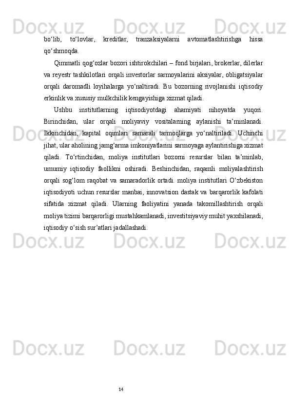 14bo‘lib,   to‘lovlar,   kreditlar,   tranzaksiyalarni   avtomatlashtirishga   hissa
qo‘shmoqda.
Qimmatli qog‘ozlar bozori ishtirokchilari – fond birjalari, brokerlar, dilerlar
va reyestr tashkilotlari orqali investorlar sarmoyalarini aksiyalar, obligatsiyalar
orqali   daromadli   loyihalarga   yo‘naltiradi.   Bu   bozorning   rivojlanishi   iqtisodiy
erkinlik va xususiy mulkchilik kengayishiga xizmat qiladi.
Ushbu   institutlarning   iqtisodiyotdagi   ahamiyati   nihoyatda   yuqori.
Birinchidan,   ular   orqali   moliyaviy   vositalarning   aylanishi   ta’minlanadi.
Ikkinchidan,   kapital   oqimlari   samarali   tarmoqlarga   yo‘naltiriladi.   Uchinchi
jihat, ular aholining jamg‘arma imkoniyatlarini sarmoyaga aylantirishiga xizmat
qiladi.   To‘rtinchidan,   moliya   institutlari   bozorni   resurslar   bilan   ta’minlab,
umumiy   iqtisodiy   faollikni   oshiradi.   Beshinchidan,   raqamli   moliyalashtirish
orqali   sog‘lom   raqobat   va   samaradorlik   ortadi.   moliya   institutlari   O‘zbekiston
iqtisodiyoti  uchun  resurslar  manbai,  innovatsion  dastak  va  barqarorlik kafolati
sifatida   xizmat   qiladi.   Ularning   faoliyatini   yanada   takomillashtirish   orqali
moliya tizimi barqarorligi mustahkamlanadi, investitsiyaviy muhit yaxshilanadi,
iqtisodiy o‘sish sur’atlari jadallashadi. 