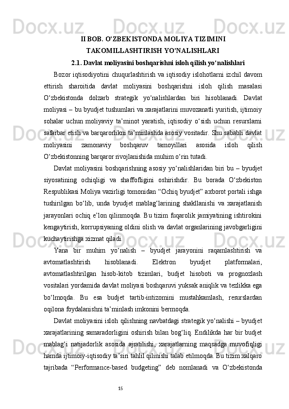 15II BOB. O’ZBEKISTONDA MOLIYA TIZIMINI
TAKOMILLASHTIRISH YO’NALISHLARI
2.1. Davlat moliyasini boshqarishni isloh qilish yo‘nalishlari
Bozor  iqtisodiyotini   chuqurlashtirish  va iqtisodiy  islohotlarni  izchil   davom
ettirish   sharoitida   davlat   moliyasini   boshqarishni   isloh   qilish   masalasi
O‘zbekistonda   dolzarb   strategik   yo‘nalishlardan   biri   hisoblanadi.   Davlat
moliyasi – bu byudjet tushumlari va xarajatlarini muvozanatli yuritish, ijtimoiy
sohalar   uchun   moliyaviy   ta’minot   yaratish,   iqtisodiy   o‘sish   uchun   resurslarni
safarbar etish va barqarorlikni ta’minlashda asosiy vositadir. Shu sababli davlat
moliyasini   zamonaviy   boshqaruv   tamoyillari   asosida   isloh   qilish
O‘zbekistonning barqaror rivojlanishida muhim o‘rin tutadi.
Davlat  moliyasini  boshqarishning asosiy yo‘nalishlaridan biri  bu – byudjet
siyosatining   ochiqligi   va   shaffofligini   oshirishdir.   Bu   borada   O‘zbekiston
Respublikasi Moliya vazirligi tomonidan “Ochiq byudjet” axborot portali ishga
tushirilgan   bo‘lib,   unda   byudjet   mablag‘larining   shakllanishi   va   xarajatlanish
jarayonlari ochiq e’lon qilinmoqda. Bu tizim fuqarolik jamiyatining ishtirokini
kengaytirish, korrupsiyaning oldini olish va davlat organlarining javobgarligini
kuchaytirishga xizmat qiladi.
Yana   bir   muhim   yo‘nalish   –   byudjet   jarayonini   raqamlashtirish   va
avtomatlashtirish   hisoblanadi.   Elektron   byudjet   platformalari,
avtomatlashtirilgan   hisob-kitob   tizimlari,   budjet   hisoboti   va   prognozlash
vositalari yordamida davlat moliyasi boshqaruvi yuksak aniqlik va tezlikka ega
bo‘lmoqda.   Bu   esa   budjet   tartib-intizomini   mustahkamlash,   resurslardan
oqilona foydalanishni ta’minlash imkonini bermoqda.
Davlat moliyasini isloh qilishning navbatdagi strategik yo‘nalishi – byudjet
xarajatlarining   samaradorligini   oshirish   bilan   bog‘liq.   Endilikda   har   bir   budjet
mablag‘i   natijadorlik   asosida   ajratilishi,   xarajatlarning   maqsadga   muvofiqligi
hamda ijtimoiy-iqtisodiy ta’siri tahlil qilinishi talab etilmoqda. Bu tizim xalqaro
tajribada   “Performance-based   budgeting”   deb   nomlanadi   va   O‘zbekistonda 