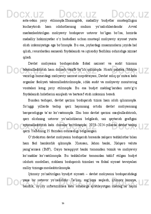 16asta-sekin   joriy   etilmoqda.Shuningdek,   mahalliy   budjetlar   mustaqilligini
kuchaytirish   ham   islohotlarning   muhim   yo‘nalishlaridandir.   Avval
markazlashtirilgan   moliyaviy   boshqaruv   ustuvor   bo‘lgan   bo‘lsa,   hozirda
mahalliy   hokimiyatlar   o‘z   hududlari   uchun   mustaqil   moliyaviy   siyosat   yurita
olish imkoniyatiga ega bo‘lmoqda. Bu esa, joylardagi muammolarni joyida hal
qilish, resurslardan samarali foydalanish va iqtisodiy faollikni oshirishga xizmat
qiladi.
Davlat   moliyasini   boshqarishda   fiskal   nazorat   va   audit   tizimini
takomillashtirish   ham   dolzarb   vazifa   bo‘lib   qolmoqda.   Hisob   palatasi,   Moliya
vazirligi huzuridagi moliyaviy nazorat inspektsiyasi, Davlat soliq qo‘mitasi kabi
organlar   faoliyati   takomillashtirilmoqda,   ichki   audit   va   moliyaviy   monitoring
vositalari   keng   joriy   etilmoqda.   Bu   esa   budjet   mablag‘laridan   noto‘g‘ri
foydalanish holatlarini aniqlash va bartaraf etish imkonini beradi.
Bundan   tashqari,   davlat   qarzini   boshqarish   tizimi   ham   isloh   qilinmoqda.
So‘nggi   yillarda   tashqi   qarz   hajmining   ortishi   davlat   moliyasining
barqarorligiga   ta’sir   ko‘rsatmoqda.   Shu   bois   davlat   qarzini   maqbullashtirish,
qarz   olishning   ustuvor   yo‘nalishlarini   belgilash,   uni   qaytarish   grafigini
optimallashtirish   kabi   choralar   ko‘rilmoqda.   2023–2024-yillarda   davlat   tashqi
qarzi YaIMning 35 foizidan oshmasligi belgilangan.
O‘zbekiston davlat moliyasini boshqarish borasida xalqaro tashkilotlar bilan
ham   faol   hamkorlik   qilmoqda.   Xususan,   Jahon   banki,   Xalqaro   valuta
jamg‘armasi   (IMF),   Osiyo   taraqqiyot   banki   tomonidan   texnik   va   moliyaviy
ko‘maklar   ko‘rsatilmoqda.   Bu   tashkilotlar   tomonidan   taklif   etilgan   budjet
islohoti   modellari,   risklarni   boshqarish   tizimlari   va   fiskal   siyosat   tavsiyalari
milliy tizimga moslashtirilmoqda.
Ijtimoiy   yo‘naltirilgan   byudjet   siyosati   –   davlat   moliyasini   boshqarishdagi
yana   bir   ustuvor   yo‘nalishdir.   Ta’lim,   sog‘liqni   saqlash,   ijtimoiy   himoya,
bandlik,   uy-joy   infratuzilmasi   kabi   sohalarga   ajratilayotgan   mablag‘lar   hajmi 