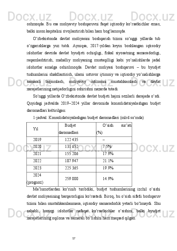 17oshmoqda.   Bu   esa   moliyaviy   boshqaruvni   faqat   iqtisodiy   ko‘rsatkichlar   emas,
balki inson kapitalini rivojlantirish bilan ham bog‘lamoqda.
O‘zbekistonda   davlat   moliyasini   boshqarish   tizimi   so‘nggi   yillarda   tub
o‘zgarishlarga   yuz   tutdi.   Ayniqsa,   2017-yildan   keyin   boshlangan   iqtisodiy
islohotlar   davrida   davlat   byudjeti   ochiqligi,   fiskal   siyosatning   samaradorligi,
raqamlashtirish,   mahalliy   moliyaning   mustaqilligi   kabi   yo‘nalishlarda   jadal
islohotlar   amalga   oshirilmoqda.   Davlat   moliyasi   boshqaruvi   –   bu   byudjet
tushumlarini   shakllantirish,   ularni   ustuvor   ijtimoiy   va   iqtisodiy   yo‘nalishlarga
samarali   taqsimlash,   moliyaviy   intizomni   mustahkamlash   va   davlat
xarajatlarining natijadorligini oshirishni nazarda tutadi.
So‘nggi yillarda O‘zbekistonda davlat budjeti hajmi sezilarli darajada o‘sdi.
Quyidagi   jadvalda   2019–2024   yillar   davomida   konsolidatsiyalashgan   budjet
daromadlari keltirilgan:
1-jadval. Konsolidatsiyalashgan budjet daromadlari (mlrd so‘mda)
Yil Budjet
daromadlari O‘sish   sur’ati
(%)
2019 122 435 –
2020 131 652 7.5%
2021 155 206 17.9%
2022 187 947 21.1%
2023 225 365 19.9%
2024
(prognoz) 259 000 14.9%
Ma’lumotlardan   ko‘rinib   turibdiki,   budjet   tushumlarining   izchil   o‘sishi
davlat moliyasining barqarorligini ko‘rsatadi. Biroq, bu o‘sish sifatli boshqaruv
tizimi  bilan  mustahkamlanmasa,  iqtisodiy  samaradorlik  yetarli   bo‘lmaydi.  Shu
sababli,   hozirgi   islohotlar   nafaqat   ko‘rsatkichlar   o‘sishini,   balki   byudjet
xarajatlarining oqilona va samarali bo‘lishini ham maqsad qilgan. 