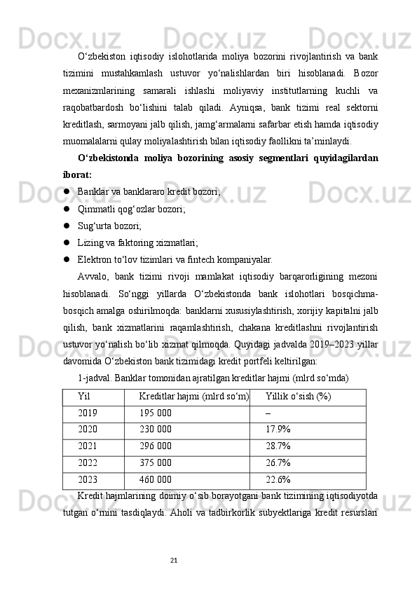21O‘zbekiston   iqtisodiy   islohotlarida   moliya   bozorini   rivojlantirish   va   bank
tizimini   mustahkamlash   ustuvor   yo‘nalishlardan   biri   hisoblanadi.   Bozor
mexanizmlarining   samarali   ishlashi   moliyaviy   institutlarning   kuchli   va
raqobatbardosh   bo‘lishini   talab   qiladi.   Ayniqsa,   bank   tizimi   real   sektorni
kreditlash, sarmoyani jalb qilish, jamg‘armalarni safarbar etish hamda iqtisodiy
muomalalarni qulay moliyalashtirish bilan iqtisodiy faollikni ta’minlaydi.
O‘zbekistonda   moliya   bozorining   asosiy   segmentlari   quyidagilardan
iborat:
 Banklar va banklararo kredit bozori;
 Qimmatli qog‘ozlar bozori;
 Sug‘urta bozori;
 Lizing va faktoring xizmatlari;
 Elektron to‘lov tizimlari va fintech kompaniyalar.
Avvalo,   bank   tizimi   rivoji   mamlakat   iqtisodiy   barqarorligining   mezoni
hisoblanadi.   So‘nggi   yillarda   O‘zbekistonda   bank   islohotlari   bosqichma-
bosqich amalga oshirilmoqda: banklarni xususiylashtirish, xorijiy kapitalni jalb
qilish,   bank   xizmatlarini   raqamlashtirish,   chakana   kreditlashni   rivojlantirish
ustuvor yo‘nalish bo‘lib xizmat qilmoqda. Quyidagi jadvalda 2019–2023 yillar
davomida O‘zbekiston bank tizimidagi kredit portfeli keltirilgan:
1-jadval. Banklar tomonidan ajratilgan kreditlar hajmi (mlrd so‘mda)
Yil Kreditlar hajmi (mlrd so‘m) Yillik o‘sish (%)
2019 195 000 –
2020 230 000 17.9%
2021 296 000 28.7%
2022 375 000 26.7%
2023 460 000 22.6%
Kredit hajmlarining doimiy o‘sib borayotgani bank tizimining iqtisodiyotda
tutgan  o‘rnini   tasdiqlaydi.   Aholi   va   tadbirkorlik  subyektlariga   kredit   resurslari 