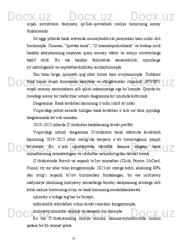 22orqali   investitsion   faoliyatni   qo‘llab-quvvatlash   moliya   bozorining   asosiy
funksiyasidir.
So‘nggi yillarda bank sektorida xususiylashtirish jarayonlari ham izchil olib
borilmoqda. Xususan, “Ipoteka bank”, “O‘zsanoatqurilishbank” va boshqa yirik
banklar   aksiyalarining   muayyan   qismi   xususiy   sektor   va   xorijiy   investorlarga
taklif   etildi.   Bu   esa   banklar   faoliyatida   samaradorlik,   mijozlarga
yo‘naltirilganlik va raqobatbardoshlikni kuchaytirmoqda.
Shu   bilan   birga,   qimmatli   qog‘ozlar   bozori   ham   rivojlanmoqda.   Toshkent
fond   birjasi   orqali   korxonalar   aksiyalar   va   obligatsiyalar   chiqarish,   IPO/SPO
orqali xususiy sarmoyalarni jalb qilish imkoniyatiga ega bo‘lmoqda. Quyida bu
boradagi asosiy ko‘rsatkichlar ustunli diagramma ko‘rinishida keltiriladi.
Diagramma: Bank kreditlari hajmining o‘sishi (mlrd so‘mda)
Yuqoridagi jadval asosida tuzilgan bank kreditlari o‘sish sur’atini quyidagi
diagrammada ko‘rish mumkin:
2019–2023 yillarda O‘zbekiston banklarining kredit portfeli
Yuqoridagi   ustunli   diagramma   O‘zbekiston   bank   sektorida   kreditlash
hajmining   2019–2023   yillar   oralig‘ida   barqaror   o‘sib   borayotganini   yaqqol
ko‘rsatadi.   Bu   o‘sish   iqtisodiyotda   likvidlik   darajasi   oshgani,   bank
xizmatlarining ommalashgani va islohotlar natijadorligidan dalolat beradi.
O‘zbekistonda fintech va raqamli to‘lov xizmatlari (Click, Payme, UzCard,
Humo) tez sur’atlar bilan kengaymoqda. 2023-yil oxiriga kelib, aholining 80%
dan   ortig‘i   raqamli   to‘lov   tizimlaridan   foydalangan,   bu   esa   moliyaviy
inklyuziya (aholining moliyaviy xizmatlarga kirishi) darajasining ortishiga olib
keldi.moliya bozorining rivoji va bank tizimining mustahkamlanishi:
iqtisodiy o‘sishga rag‘bat bo‘layapti,
tadbirkorlik subyektlari uchun kredit resurslari kengaymoqda,
moliyaviy xizmatlar raqamli va samarali tus olmoqda.
Bu   esa   O‘zbekistonning   moliya   tizimini   zamonaviylashtirishda   muhim
qadam bo‘lib xizmat qiladi. 