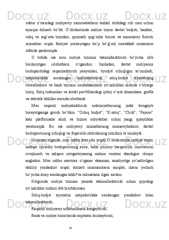 26sektor   o‘rtasidagi   moliyaviy   munosabatlarni   tashkil   etishdagi   roli   men   uchun
ayniqsa   dolzarb   bo‘ldi.   O‘zbekistonda   moliya   tizimi   davlat   budjeti,   banklar,
soliq   va   sug‘urta   tizimlari,   qimmatli   qog‘ozlar   bozori   va   zamonaviy   fintech
xizmatlari   orqali   faoliyat   yuritayotgan   ko‘p   bo‘g‘inli   murakkab   mexanizm
sifatida qaralmoqda.
II   bobda   esa   men   moliya   tizimini   takomillashtirish   bo‘yicha   olib
borilayotgan   islohotlarni   o‘rgandim.   Jumladan,   davlat   moliyasini
boshqarishdagi   raqamlashtirish   jarayonlari,   byudjet   ochiqligini   ta’minlash,
natijadorlikka   asoslangan   moliyalashtirish,   soliq-budjet   siyosatining
liberallashuvi   va   bank   tizimini   mustahkamlash   yo‘nalishlari   alohida   e’tiborga
loyiq. Soliq tushumlari va kredit portfellaridagi ijobiy o‘sish dinamikasi, grafik
va statistik tahlillar asosida isbotlandi.
Men   raqamli   moliyalashtirish   imkoniyatlarining   jadal   kengayib
borayotganiga   guvoh   bo‘ldim.   “Ochiq   budjet”,   “E-soliq”,   “Click”,   “Payme”
kabi   platformalar   aholi   va   biznes   subyektlari   uchun   yangi   qulayliklar
yaratmoqda.   Bu   esa   moliyaviy   xizmatlarning   ommaviylashuvi,   davlat
boshqaruvining ochiqligi va fuqarolik ishtirokining oshishini ta’minlaydi.
Umuman olganda, men ushbu kurs ishi orqali O‘zbekistonda moliya tizimi
nafaqat   iqtisodiy   boshqaruvning   asosi,   balki   ijtimoiy   barqarorlik,   innovatsion
rivojlanish   va   xalqaro   integratsiyaning   muhim   vositasi   ekanligini   chuqur
angladim.   Men   ushbu   mavzuni   o‘rganar   ekanman,   amaliyotga   yo‘naltirilgan
tahliliy   yondashuv   orqali   dolzarb   muammolarni   aniqlab,   ularni   yechish
bo‘yicha ilmiy asoslangan taklif va xulosalarni ilgari surdim.
Kelgusida   moliya   tizimini   yanada   takomillashtirish   uchun   quyidagi
yo‘nalishlar muhim deb hisoblayman:
Soliq-budjet   siyosatini   natijadorlikka   asoslangan   yondashuv   bilan
takomillashtirish;
Raqamli moliyaviy infratuzilmani kengaytirish;
Bank va moliya bozorlarida raqobatni kuchaytirish; 