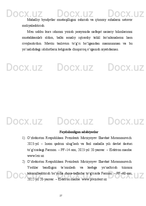 27Mahalliy   byudjetlar   mustaqilligini   oshirish   va   ijtimoiy   sohalarni   ustuvor
moliyalashtirish.
Men   ushbu   kurs   ishimni   yozish   jarayonida   nafaqat   nazariy   bilimlarimni
mustahkamlab   oldim,   balki   amaliy   iqtisodiy   tahlil   ko‘nikmalarini   ham
rivojlantirdim.   Mavzu   tanlovim   to‘g‘ri   bo‘lganidan   mamnunman   va   bu
yo‘nalishdagi islohotlarni kelgusida chuqurroq o‘rganish niyatidaman.
Foydalanilgan adabiyotlar
1) O‘zbekiston   Respublikasi   Prezidenti   Mirziyoyev   Shavkat   Miromonovich.
2023-yil   –   Inson   qadrini   ulug‘lash   va   faol   mahalla   yili   davlat   dasturi
to‘g‘risidagi Farmon. – PF–14-son, 2023-yil 20-yanvar. – Elektron manba:
www.lex.uz
2) O‘zbekiston   Respublikasi   Prezidenti   Mirziyoyev   Shavkat   Miromonovich.
Yoshlar   bandligini   ta’minlash   va   kasbga   yo‘naltirish   tizimini
takomillashtirish bo‘yicha chora-tadbirlar to‘g‘risida Farmon. – PF–60-son,
2022-yil 20-yanvar. – Elektron manba: www.prezident.uz 