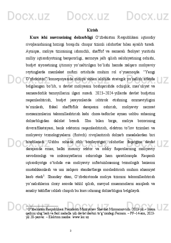 3 Kirish
Kurs   ishi   mavzusining   dolzarbligi   O‘zbekiston   Respublikasi   iqtisodiy
rivojlanishining   hozirgi   bosqichi   chuqur   tizimli   islohotlar   bilan   ajralib   turadi.
Ayniqsa,   moliya   tizimining   ishonchli,   shaffof   va   samarali   faoliyat   yuritishi
milliy   iqtisodiyotning   barqarorligi,   sarmoya   jalb   qilish   salohiyatining   oshishi,
budjet   siyosatining   ijtimoiy   yo‘naltirilgan   bo‘lishi   hamda   xalqaro   moliyaviy
reytinglarda   mamlakat   nufuzi   ortishida   muhim   rol   o‘ynamoqda.   “Yangi
O‘zbekiston”  konsepsiyasida  moliya sohasi  alohida strategik yo‘nalish sifatida
belgilangan   bo‘lib,   u   davlat   moliyasini   boshqarishda   ochiqlik,   mas’uliyat   va
samaradorlik   tamoyillarini   ilgari   suradi.   2023–2024-yillarda   davlat   budjetini
raqamlashtirish,   budjet   jarayonlarida   ishtirok   etishning   ommaviyligini
ta’minlash,   fiskal   shaffoflik   darajasini   oshirish,   moliyaviy   nazorat
mexanizmlarini   takomillashtirish   kabi   chora-tadbirlar   aynan   ushbu   sohaning
dolzarbligidan   dalolat   beradi.   Shu   bilan   birga,   moliya   bozorining
diversifikatsiyasi,   bank   sektorini   raqamlashtirish,   elektron   to‘lov   tizimlari   va
moliyaviy   texnologiyalarni   (fintech)   rivojlantirish   dolzarb   masalalardan   biri
hisoblanadi.   Ushbu   sohada   olib   borilayotgan   islohotlar   faqatgina   davlat
darajasida   emas,   balki   xususiy   sektor   va   oddiy   fuqarolarning   moliyaviy
savodxonligi   va   imkoniyatlarini   oshirishga   ham   qaratilmoqda.   Raqamli
iqtisodiyotga   o‘tishda   esa   moliyaviy   infratuzilmaning   texnologik   bazasini
mustahkamlash   va   uni   xalqaro   standartlarga   moslashtirish   muhim   ahamiyat
kasb   etadi 1
.   Shunday   ekan,   O‘zbekistonda   moliya   tizimini   takomillashtirish
yo‘nalishlarini   ilmiy   asosda   tahlil   qilish,   mavjud   muammolarni   aniqlash   va
amaliy takliflar ishlab chiqish bu kurs ishining dolzarbligini belgilaydi.
1
  O‘zbekiston Respublikasi Prezidenti Mirziyoyev Shavkat Miromonovich. 2023-yil – Inson
qadrini ulug‘lash va faol mahalla yili davlat dasturi to‘g‘risidagi Farmon. – PF–14-son, 2023-
yil 20-yanvar. – Elektron manba: www.lex.uz 