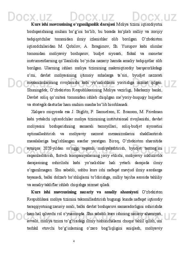 4Kurs ishi mavzusining o‘rganilganlik darajasi   Moliya tizimi iqtisodiyotni
boshqarishning   muhim   bo‘g‘ini   bo‘lib,   bu   borada   ko‘plab   milliy   va   xorijiy
tadqiqotchilar   tomonidan   ilmiy   izlanishlar   olib   borilgan.   O‘zbekiston
iqtisodchilaridan   M.   Qobilov,   A.   Ibragimov,   Sh.   Yusupov   kabi   olimlar
tomonidan   moliyaviy   boshqaruv,   budjet   siyosati,   fiskal   va   monetar
instrumentlarning  qo‘llanilishi  bo‘yicha nazariy  hamda  amaliy tadqiqotlar  olib
borilgan.   Ularning   ishlari   moliya   tizimining   makroiqtisodiy   barqarorlikdagi
o‘rni,   davlat   moliyasining   ijtimoiy   sohalarga   ta’siri,   byudjet   nazorati
mexanizmlarining   rivojlanishi   kabi   yo‘nalishlarni   yoritishga   xizmat   qilgan.
Shuningdek,   O‘zbekiston   Respublikasining   Moliya   vazirligi,   Markaziy   banki,
Davlat   soliq   qo‘mitasi   tomonidan   ishlab   chiqilgan   me’yoriy-huquqiy   hujjatlar
va strategik dasturlar ham muhim manba bo‘lib hisoblanadi.
Xalqaro   miqyosda   esa   J.   Stiglitz,   P.   Samuelson,   K.   Branson,   M.   Friedman
kabi   yetakchi   iqtisodchilar   moliya   tizimining   institutsional   rivojlanishi,   davlat
moliyasini   boshqarishning   samarali   tamoyillari,   soliq-budjet   siyosatini
optimallashtirish   va   moliyaviy   nazorat   mexanizmlarini   shakllantirish
masalalariga   bag‘ishlangan   asarlar   yaratgan.   Biroq,   O‘zbekiston   sharoitida
ayniqsa   2020-yildan   so‘nggi   raqamli   moliyalashtirish,   byudjet   tarmog‘ini
raqamlashtirish,   fintech   kompaniyalarning   joriy   etilishi,   moliyaviy   inkluzivlik
darajasining   oshirilishi   kabi   yo‘nalishlar   hali   yetarli   darajada   ilmiy
o‘rganilmagan.   Shu   sababli,   ushbu   kurs   ishi   nafaqat   mavjud   ilmiy   asoslarga
tayanadi, balki  dolzarb bo‘shliqlarni  to‘ldirishga,  milliy tajriba asosida  tahliliy
va amaliy takliflar ishlab chiqishga xizmat qiladi.
Kurs   ishi   mavzusining   nazariy   va   amaliy   ahamiyati   O‘zbekiston
Respublikasi moliya tizimini takomillashtirish bugungi kunda nafaqat iqtisodiy
taraqqiyotning zaruriy omili, balki davlat boshqaruvi samaradorligini oshirishda
ham hal qiluvchi rol o‘ynamoqda. Shu sababli kurs ishining nazariy ahamiyati,
avvalo, moliya tizimi to‘g‘risidagi ilmiy tushunchalarni chuqur tahlil qilish, uni
tashkil   etuvchi   bo‘g‘inlarning   o‘zaro   bog‘liqligini   aniqlash,   moliyaviy 