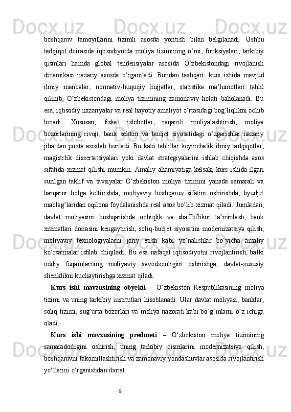 5boshqaruv   tamoyillarini   tizimli   asosda   yoritish   bilan   belgilanadi.   Ushbu
tadqiqot   doirasida   iqtisodiyotda   moliya   tizimining   o‘rni,   funksiyalari,   tarkibiy
qismlari   hamda   global   tendensiyalar   asosida   O‘zbekistondagi   rivojlanish
dinamikasi   nazariy   asosda   o‘rganiladi.   Bundan   tashqari,   kurs   ishida   mavjud
ilmiy   manbalar,   normativ-huquqiy   hujjatlar,   statistika   ma’lumotlari   tahlil
qilinib,   O‘zbekistondagi   moliya   tizimining   zamonaviy   holati   baholanadi.   Bu
esa, iqtisodiy nazariyalar va real hayotiy amaliyot o‘rtasidagi bog‘liqlikni ochib
beradi.   Xususan,   fiskal   islohotlar,   raqamli   moliyalashtirish,   moliya
bozorlarining   rivoji,   bank   sektori   va   budjet   siyosatidagi   o‘zgarishlar   nazariy
jihatdan puxta asoslab  beriladi. Bu kabi  tahlillar keyinchalik ilmiy tadqiqotlar,
magistrlik   dissertatsiyalari   yoki   davlat   strategiyalarini   ishlab   chiqishda   asos
sifatida   xizmat   qilishi   mumkin.   Amaliy   ahamiyatiga   kelsak,   kurs   ishida   ilgari
surilgan   taklif   va   tavsiyalar   O‘zbekiston   moliya   tizimini   yanada   samarali   va
barqaror   holga   keltirishda,   moliyaviy   boshqaruv   sifatini   oshirishda,   byudjet
mablag‘laridan oqilona foydalanishda real asos bo‘lib xizmat qiladi. Jumladan,
davlat   moliyasini   boshqarishda   ochiqlik   va   shaffoflikni   ta’minlash,   bank
xizmatlari   doirasini   kengaytirish,   soliq-budjet   siyosatini   modernizatsiya   qilish,
moliyaviy   texnologiyalarni   joriy   etish   kabi   yo‘nalishlar   bo‘yicha   amaliy
ko‘rsatmalar   ishlab   chiqiladi.   Bu   esa   nafaqat   iqtisodiyotni   rivojlantirish,   balki
oddiy   fuqarolarning   moliyaviy   savodxonligini   oshirishga,   davlat-xususiy
sheriklikni kuchaytirishga xizmat qiladi.
Kurs   ishi   mavzusining   obyekti   –   O‘zbekiston   Respublikasining   moliya
tizimi   va   uning   tarkibiy   institutlari   hisoblanadi.   Ular   davlat   moliyasi,   banklar,
soliq  tizimi,  sug‘urta  bozorlari   va  moliya  nazorati  kabi  bo‘g‘inlarni  o‘z ichiga
oladi.
Kurs   ishi   mavzusining   predmeti   –   O‘zbekiston   moliya   tizimining
samaradorligini   oshirish,   uning   tarkibiy   qismlarini   modernizatsiya   qilish,
boshqaruvni takomillashtirish va zamonaviy yondashuvlar asosida rivojlantirish
yo‘llarini o‘rganishdan iborat. 