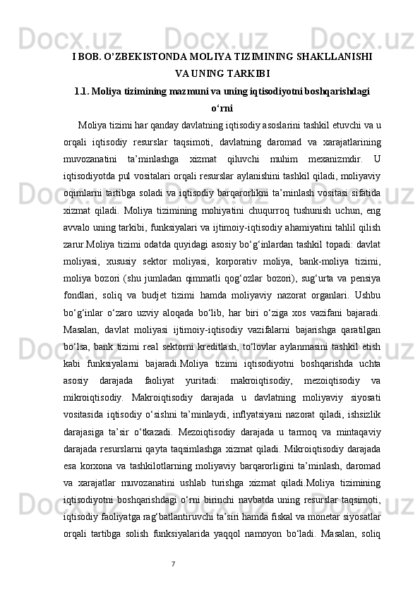 7I BOB. O’ZBEKISTONDA MOLIYA TIZIMINING SHAKLLANISHI
VA UNING TARKIBI
1.1. Moliya tizimining mazmuni va uning iqtisodiyotni boshqarishdagi
o‘rni
Moliya tizimi har qanday davlatning iqtisodiy asoslarini tashkil etuvchi va u
orqali   iqtisodiy   resurslar   taqsimoti,   davlatning   daromad   va   xarajatlarining
muvozanatini   ta’minlashga   xizmat   qiluvchi   muhim   mexanizmdir.   U
iqtisodiyotda pul vositalari orqali resurslar aylanishini tashkil qiladi, moliyaviy
oqimlarni   tartibga   soladi   va   iqtisodiy   barqarorlikni   ta’minlash   vositasi   sifatida
xizmat   qiladi.   Moliya   tizimining   mohiyatini   chuqurroq   tushunish   uchun,   eng
avvalo uning tarkibi, funksiyalari va ijtimoiy-iqtisodiy ahamiyatini tahlil qilish
zarur.Moliya tizimi odatda quyidagi asosiy bo‘g‘inlardan tashkil topadi: davlat
moliyasi,   xususiy   sektor   moliyasi,   korporativ   moliya,   bank-moliya   tizimi,
moliya   bozori   (shu   jumladan   qimmatli   qog‘ozlar   bozori),   sug‘urta   va   pensiya
fondlari,   soliq   va   budjet   tizimi   hamda   moliyaviy   nazorat   organlari.   Ushbu
bo‘g‘inlar   o‘zaro   uzviy   aloqada   bo‘lib,   har   biri   o‘ziga   xos   vazifani   bajaradi.
Masalan,   davlat   moliyasi   ijtimoiy-iqtisodiy   vazifalarni   bajarishga   qaratilgan
bo‘lsa,   bank   tizimi   real   sektorni   kreditlash,   to‘lovlar   aylanmasini   tashkil   etish
kabi   funksiyalarni   bajaradi.Moliya   tizimi   iqtisodiyotni   boshqarishda   uchta
asosiy   darajada   faoliyat   yuritadi:   makroiqtisodiy,   mezoiqtisodiy   va
mikroiqtisodiy.   Makroiqtisodiy   darajada   u   davlatning   moliyaviy   siyosati
vositasida   iqtisodiy   o‘sishni   ta’minlaydi,   inflyatsiyani   nazorat   qiladi,   ishsizlik
darajasiga   ta’sir   o‘tkazadi.   Mezoiqtisodiy   darajada   u   tarmoq   va   mintaqaviy
darajada  resurslarni   qayta  taqsimlashga  xizmat  qiladi.  Mikroiqtisodiy  darajada
esa   korxona   va   tashkilotlarning   moliyaviy   barqarorligini   ta’minlash,   daromad
va   xarajatlar   muvozanatini   ushlab   turishga   xizmat   qiladi.Moliya   tizimining
iqtisodiyotni   boshqarishdagi   o‘rni   birinchi   navbatda   uning   resurslar   taqsimoti,
iqtisodiy faoliyatga rag‘batlantiruvchi ta’siri hamda fiskal va monetar siyosatlar
orqali   tartibga   solish   funksiyalarida   yaqqol   namoyon   bo‘ladi.   Masalan,   soliq 