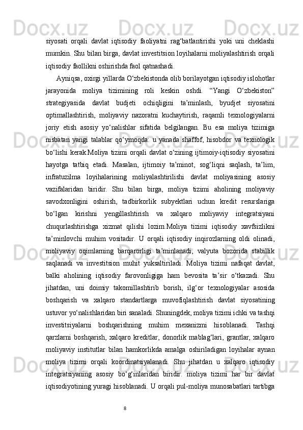 8siyosati   orqali   davlat   iqtisodiy   faoliyatni   rag‘batlantirishi   yoki   uni   cheklashi
mumkin. Shu bilan birga, davlat investitsion loyihalarni moliyalashtirish orqali
iqtisodiy faollikni oshirishda faol qatnashadi.
Ayniqsa, oxirgi yillarda O‘zbekistonda olib borilayotgan iqtisodiy islohotlar
jarayonida   moliya   tizimining   roli   keskin   oshdi.   “Yangi   O‘zbekiston”
strategiyasida   davlat   budjeti   ochiqligini   ta’minlash,   byudjet   siyosatini
optimallashtirish,   moliyaviy   nazoratni   kuchaytirish,   raqamli   texnologiyalarni
joriy   etish   asosiy   yo‘nalishlar   sifatida   belgilangan.   Bu   esa   moliya   tizimiga
nisbatan   yangi   talablar   qo‘ymoqda:   u   yanada   shaffof,   hisobdor   va   texnologik
bo‘lishi  kerak.Moliya  tizimi  orqali  davlat  o‘zining ijtimoiy-iqtisodiy siyosatini
hayotga   tatbiq   etadi.   Masalan,   ijtimoiy   ta’minot,   sog‘liqni   saqlash,   ta’lim,
infratuzilma   loyihalarining   moliyalashtirilishi   davlat   moliyasining   asosiy
vazifalaridan   biridir.   Shu   bilan   birga,   moliya   tizimi   aholining   moliyaviy
savodxonligini   oshirish,   tadbirkorlik   subyektlari   uchun   kredit   resurslariga
bo‘lgan   kirishni   yengillashtirish   va   xalqaro   moliyaviy   integratsiyani
chuqurlashtirishga   xizmat   qilishi   lozim.Moliya   tizimi   iqtisodiy   xavfsizlikni
ta’minlovchi   muhim   vositadir.   U   orqali   iqtisodiy   inqirozlarning   oldi   olinadi,
moliyaviy   oqimlarning   barqarorligi   ta’minlanadi,   valyuta   bozorida   stabillik
saqlanadi   va   investitsion   muhit   yuksaltiriladi.   Moliya   tizimi   nafaqat   davlat,
balki   aholining   iqtisodiy   farovonligiga   ham   bevosita   ta’sir   o‘tkazadi.   Shu
jihatdan,   uni   doimiy   takomillashtirib   borish,   ilg‘or   texnologiyalar   asosida
boshqarish   va   xalqaro   standartlarga   muvofiqlashtirish   davlat   siyosatining
ustuvor yo‘nalishlaridan biri sanaladi.   Shuningdek, moliya tizimi ichki va tashqi
investitsiyalarni   boshqarishning   muhim   mexanizmi   hisoblanadi.   Tashqi
qarzlarni   boshqarish,   xalqaro   kreditlar,   donorlik   mablag‘lari,   grantlar,   xalqaro
moliyaviy   institutlar   bilan   hamkorlikda   amalga   oshiriladigan   loyihalar   aynan
moliya   tizimi   orqali   koordinatsiyalanadi.   Shu   jihatdan   u   xalqaro   iqtisodiy
integratsiyaning   asosiy   bo‘g‘inlaridan   biridir.   moliya   tizimi   har   bir   davlat
iqtisodiyotining yuragi hisoblanadi. U orqali pul-moliya munosabatlari tartibga 