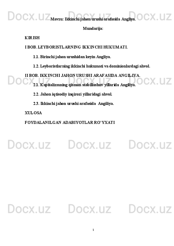 Mavzu:   Ikkinchi jahon urushi arafasida Angliya.
Mundarija:
KIRISH
I BOB.   LEYBORISTLARNING IKKINCHI HUKUMATI.
1.1. Birinchi jahon urushidan keyin Angliya.
1.2. Leyboristlarning ikkinchi hukumati va dominionlardagi ahvol.
II BOB. IKKINCHI JAHON URUSHI ARAFASIDA ANGILIYA.
2.1. Kapitalizmning qisman stabillashuv yillarida Angiliya.
2.2. Jahon iqtisodiy inqirozi yillaridagi ahvol.
2.3. Ikkinchi jahon urushi arafasida  Angiliya.
XULOSA
FOYDALANILGAN ADABIYOTLAR RO’YXATI
1