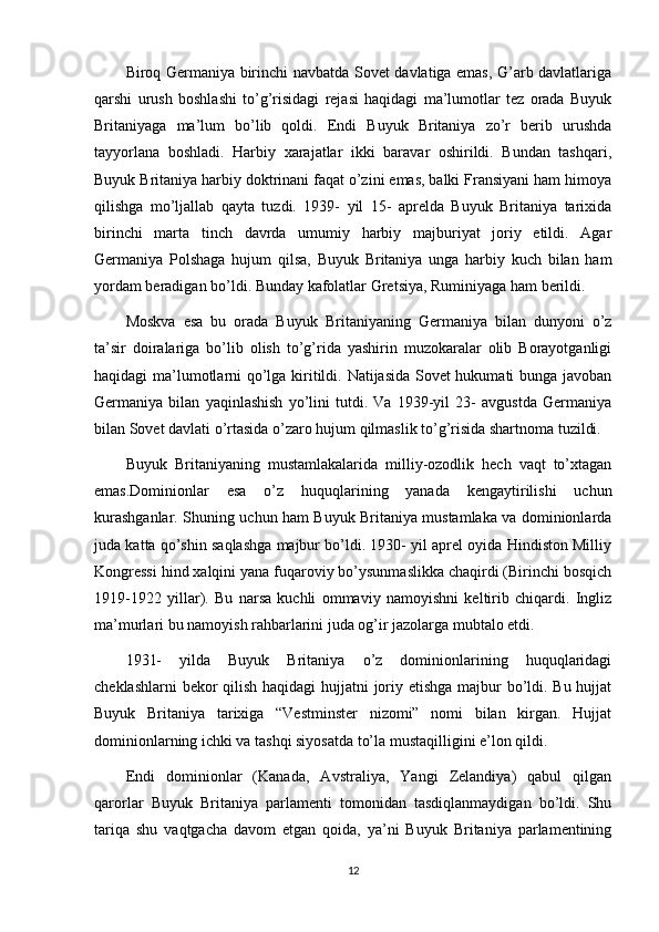 Biroq Germaniya birinchi navbatda Sovet davlatiga emas, G’arb davlatlariga
qarshi   urush   boshlashi   to’g’risidagi   rejasi   haqidagi   ma’lumotlar   tez   orada   Buyuk
Britaniyaga   ma’lum   bo’lib   qoldi.   Endi   Buyuk   Britaniya   zo’r   berib   urushda
tayyorlana   boshladi.   Harbiy   xarajatlar   ikki   baravar   oshirildi.   Bundan   tashqari,
Buyuk Britaniya harbiy doktrinani faqat o’zini emas, balki Fransiyani ham himoya
qilishga   mo’ljallab   qayta   tuzdi.   1939-   yil   15-   aprelda   Buyuk   Britaniya   tarixida
birinchi   marta   tinch   davrda   umumiy   harbiy   majburiyat   joriy   etildi.   Agar
Germaniya   Polshaga   hujum   qilsa,   Buyuk   Britaniya   unga   harbiy   kuch   bilan   ham
yordam beradigan bo’ldi. Bunday kafolatlar Gretsiya, Ruminiyaga ham berildi.
Moskva   esa   bu   orada   Buyuk   Britaniyaning   Germaniya   bilan   dunyoni   o’z
ta’sir   doiralariga   bo’lib   olish   to’g’rida   yashirin   muzokaralar   olib   Borayotganligi
haqidagi ma’lumotlarni qo’lga kiritildi. Natijasida Sovet hukumati bunga javoban
Germaniya   bilan   yaqinlashish   yo’lini   tutdi.   Va   1939-yil   23-   avgustda   Germaniya
bilan Sovet davlati o’rtasida o’zaro hujum qilmaslik to’g’risida shartnoma tuzildi.
Buyuk   Britaniyaning   mustamlakalarida   milliy-ozodlik   hech   vaqt   to’xtagan
emas.Dominionlar   esa   o’z   huquqlarining   yanada   kengaytirilishi   uchun
kurashganlar. Shuning uchun ham Buyuk Britaniya mustamlaka va dominionlarda
juda katta qo’shin saqlashga majbur bo’ldi. 1930- yil aprel oyida Hindiston Milliy
Kongressi hind xalqini yana fuqaroviy bo’ysunmaslikka chaqirdi (Birinchi bosqich
1919-1922   yillar).   Bu   narsa   kuchli   ommaviy   namoyishni   keltirib   chiqardi.   Ingliz
ma’murlari bu namoyish rahbarlarini juda og’ir jazolarga mubtalo etdi.
1931-   yilda   Buyuk   Britaniya   o’z   dominionlarining   huquqlaridagi
cheklashlarni  bekor  qilish haqidagi  hujjatni  joriy etishga majbur bo’ldi. Bu hujjat
Buyuk   Britaniya   tarixiga   “Vestminster   nizomi”   nomi   bilan   kirgan.   Hujjat
dominionlarning ichki va tashqi siyosatda to’la mustaqilligini e’lon qildi.
Endi   dominionlar   (Kanada,   Avstraliya,   Yangi   Zelandiya)   qabul   qilgan
qarorlar   Buyuk   Britaniya   parlamenti   tomonidan   tasdiqlanmaydigan   bo’ldi.   Shu
tariqa   shu   vaqtgacha   davom   etgan   qoida,   ya’ni   Buyuk   Britaniya   parlamentining
12 